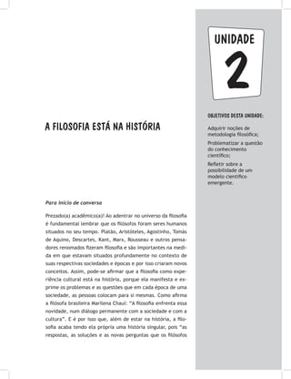 Objetivos dESTA unidade:
Adquirir noções de
metodologia filosófica;
Problematizar a questão
do conhecimento
científico;
Refletir sobre a
possibilidade de um
modelo cientifico
emergente.
2
A filosofia está na história
Para início de conversa
Prezado(a) acadêmico(a)! Ao adentrar no universo da filosofia
é fundamental lembrar que os filósofos foram seres humanos
situados no seu tempo. Platão, Aristóteles, Agostinho, Tomás
de Aquino, Descartes, Kant, Marx, Rousseau e outros pensa-
dores renomados fizeram filosofia e são importantes na medi-
da em que estavam situados profundamente no contexto de
suas respectivas sociedades e épocas e por isso criaram novos
conceitos. Assim, pode-se afirmar que a filosofia como expe-
riência cultural está na história, porque ela manifesta e ex-
prime os problemas e as questões que em cada época de uma
sociedade, as pessoas colocam para si mesmas. Como afirma
a filósofa brasileira Marilena Chauí: “A filosofia enfrenta essa
novidade, num diálogo permanente com a sociedade e com a
cultura”. E é por isso que, além de estar na história, a filo-
sofia acaba tendo ela própria uma história singular, pois “as
respostas, as soluções e as novas perguntas que os filósofos
unidade
 