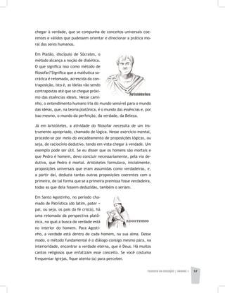 FILOSOFIA DA EDUCAÇÃO | unidade 2 57
chegar à verdade, que se compunha de conceitos universais coe-
rentes e válidos que pudessem orientar e direcionar a prática mo-
ral dos seres humanos.
Em Platão, discípulo de Sócrates, o
método alcança a noção de dialética.
O que significa isso como método de
filosofar? Significa que a maiêutica so-
crática é retomada, acrescida da con-
traposição, isto é, as ideias vão sendo
contrapostas até que se chegue próxi-
mo das essências ideais. Nesse cami-
nho, o entendimento humano iria do mundo sensível para o mundo
das idéias, que, na teoria platônica, é o mundo das essências e, por
isso mesmo, o mundo da perfeição, da verdade, da Beleza.
Já em Aristóteles, a atividade do filosofar necessita de um ins-
trumento apropriado, chamado de lógica. Nesse exercício mental,
procede-se por meio do encadeamento de proposições lógicas, ou
seja, de raciocínio dedutivo, tendo em vista chegar à verdade. Um
exemplo pode ser útil. Se eu disser que os homens são mortais e
que Pedro é homem, devo concluir necessariamente, pela via de-
dutiva, que Pedro é mortal. Aristóteles formulava, inicialmente,
proposições universais que eram assumidas como verdadeiras, e,
a partir daí, deduzia tantas outras proposições coerentes com a
primeira, de tal forma que se a primeira premissa fosse verdadeira,
todas as que dela fossem deduzidas, também o seriam.
Em Santo Agostinho, no período cha-
mado de Patrística (do latim, pater =
pai, ou seja, os pais da fé cristã), há
uma retomada da perspectiva platô-
nica, na qual a busca da verdade está
no interior do homem. Para Agosti-
nho, a verdade está dentro de cada homem, na sua alma. Desse
modo, o método fundamental é o diálogo consigo mesmo para, na
interioridade, encontrar a verdade eterna, que é Deus. Há muitos
cantos religiosos que enfatizam esse conceito. Se você costuma
frequentar igrejas, fique atento (a) para perceber.
 
