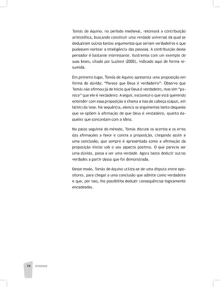 pedagogia58
Tomás de Aquino, no período medieval, retomará a contribuição
aristotélica, buscando constituir uma verdade universal da qual se
deduziram outros tantos argumentos que seriam verdadeiros e que
pudessem nortear a inteligência das pessoas. A contribuição desse
pensador é bastante interessante. Ilustremos com um exemplo de
suas teses, citado por Luckesi (2002), indicado aqui de forma re-
sumida.
Em primeiro lugar, Tomás de Aquino apresenta uma proposição em
forma de dúvida: “Parece que Deus é verdadeiro”. Observe que
Tomás não afirmou já de início que Deus é verdadeiro, mas sim “pa-
rece” que ele é verdadeiro. A seguir, esclarece o que está querendo
entender com essa proposição e chama a isso de cabeça (caput, em
latim) da tese. Na sequência, elenca os argumentos tanto daqueles
que se opõem à afirmação de que Deus é verdadeiro, quanto da-
queles que concordam com a ideia.
No passo seguinte do método, Tomás discute os acertos e os erros
das afirmações a favor e contra a proposição, chegando assim a
uma conclusão, que sempre é apresentada como a afirmação da
proposição inicial sob o seu aspecto positivo. O que parecia ser
uma dúvida, passa a ser uma verdade. Agora basta deduzir outras
verdades a partir dessa que foi demonstrada.
Desse modo, Tomás de Aquino utiliza-se de uma disputa entre opo-
sitores, para chegar a uma conclusão que admite como verdadeira
e que, por isso, lhe possibilita deduzir consequências logicamente
encadeadas.
 