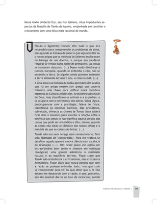 FILOSOFIA DA EDUCAÇÃO | unidade 2 59
Neste texto Umberto Eco, escritor italiano, situa importantes as-
pectos da filosofia de Tomás de Aquino, empenhada em conciliar o
cristianismo com uma ótica mais racional do mundo.
Platão e Agostinho tinham dito tudo o que era
necessário para compreender os problemas da alma,
mas quando se tratava de saber o que seja uma flor ou
o nó nas tripas que os médicos de Salermo exploravam
na barriga de um doente, e porque era saudável
respirar ar fresco numa noite de primavera, as coisas
se tornavam obscuras. (...) Desse modo dividia-se a
cultura europeia, quando se entendia o céu, não se
entendia a terra. Se alguém ainda quisesse entender
a terra deixando de lado o céu, a coisa ia mal. (...)
A essa altura os homens da razão aprendem dos árabes
que há um antigo mestre (um grego) que poderia
fornecer uma chave para unificar esses membros
esparsos da Cultura: Aristóteles. Aristóteles sabia falar
de Deus, mas classificava os animais e a as pedras, e
se ocupava com o movimento dos astros. Sabia lógica,
preocupava-se com a psicologia, falava de física,
classificava os sistemas políticos. Mas Aristóteles,
sobretudo, oferecia as chaves (e Tomás disso saberá
tirar dele o máximo) para inverter a relação entre a
essência das coisas (e isso significa aquela porção das
coisas que pode ser entendida e dita, mesmo quando
as coisas não estão ali debaixo dos nossos olhos) e a
matéria de que as coisas são feitas. (...)
Tomás não era nem herege nem revolucionário. Tem
sido chamado de ‘concordista’. Para ele tratava-se
de afinar aquela que era a nova ciência com a ciência
da revelação (...). Mas nesse plano ele aplica um
extraordinário bom senso e (mestre em sutilezas
teológicas) uma grande aderência à realidade
natural e ao equilíbrio terreno. Fique claro que
Tomás não aristoteliza o cristianismo, mas cristianiza
Aristóteles. Fique claro que nunca pensou que com
a razão se pudesse entender tudo, mas que tudo
se compreende pela fé: só quis dizer que a fé não
estava em desacordo com a razão, e que, portanto,
era até possível dar-se ao luxo de raciocinar, saindo
 