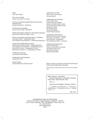 Reitor
João Carlos Gomes
Vice-reitor da Uema
Carlos Luciano Sant’ana Vargas
Pró-reitor de AdministraçãoPró-Reitoria de Assuntos
Administrativos
Ariangelo Hauer Dias - Pró-Reitor
Pró-Reitoria de Graduação
Graciete Tozetto Góes - Pró-Reitor
Divisão de Educação a Distância e de Programas Especiais
Maria Etelvina Madalozzo Ramos - Chefe
Núcleo de Tecnologia e Educação Aberta e a Distância
Leide Mara Schmidt - Coordenadora Geral
Cleide Aparecida Faria Rodrigues - Coordenadora Pedagógica
Sistema Universidade Aberta do Brasil
Hermínia Regina Bugeste Marinho - Coordenadora Geral
Cleide Aparecida Faria Rodrigues - Coordenadora Adjunta
Elenice Parise Foltran - Coordenadora de Curso
Neide Keiko K. Cappelletti - Coordenadora de Tutoria
Colaborador Financeiro
Luiz Antonio Martins Wosiak
Colaboradora de Planejamento
Silviane Buss Tupich
Projeto Gráfico
Anselmo Rodrigues de Andrade Júnior
Colaboradores em EAD
Dênia Falcão de Bittencourt
Jucimara Roesler
Colaboradores de Informática
Carlos Alberto Volpi
Carmen Silvia Simão Carneiro
Adilson de Oliveira Pimenta Júnior
Juscelino Izidoro de Oliveira Júnior
Osvaldo Reis Júnior
Kin Henrique Kurek
Thiago Luiz Dimbarre
Thiago Nobuaki Sugahara
Colaboradores de Publicação
Rosecler Pistum Pasqualini - Revisão
Vera Marilha Florenzano - Revisão
Eloise Guenther - Diagramação
Paulo Henrique de Ramos - Ilustração
Colaboradores Operacionais
Edson Luis Marchinski
Joanice de Jesus Küster de Azevedo
João Márcio Duran Inglêz
Kelly Regina Camargo
Mariná Holzmann Ribas
Todos os direitos reservados ao Ministério da Educação
Sistema Universidade Aberta do Brasil.
Ficha catalográfica elaborada pelo Setor de Processos Técnicos BICEN/
UEPG.
UNIVERSIDADE ESTADUAL DE PONTA GROSSA
Núcleo de Tecnologia e Educação Aberta e a Distância - NUTEAD
Av. Gal. Carlos Cavalcanti, 4748 - CEP 84030-900 - Ponta Grossa - PR
Tel.: (42) 3220-3163
www.nutead.uepg.br
2010
V844f Vitkowski, José Rogério.
Filosofia da educação./ José Rogério Vitkowski.
Ponta Grossa: UEPG/NUTEAD, 2010.
145 p.: il.
Licenciatura em Pedagogia - Educação a distância.
1. Filosofia da educação. 2. Filosofia e
conhecimento. 3. Pensamento crítico. 4. Filosofia
- ética. I. T.
CDU: 370.1
 