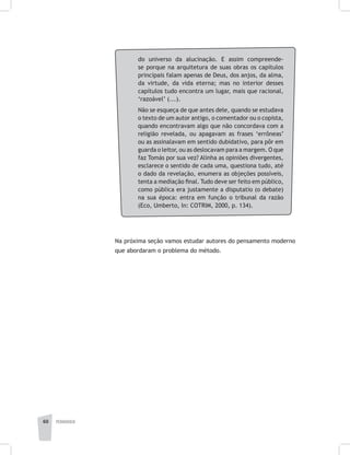 pedagogia60
do universo da alucinação. E assim compreende-
se porque na arquitetura de suas obras os capítulos
principais falam apenas de Deus, dos anjos, da alma,
da virtude, da vida eterna; mas no interior desses
capítulos tudo encontra um lugar, mais que racional,
‘razoável’ (...).
Não se esqueça de que antes dele, quando se estudava
o texto de um autor antigo, o comentador ou o copista,
quando encontravam algo que não concordava com a
religião revelada, ou apagavam as frases ‘errôneas’
ou as assinalavam em sentido dubidativo, para pôr em
guarda o leitor, ou as deslocavam para a margem. O que
faz Tomás por sua vez? Alinha as opiniões divergentes,
esclarece o sentido de cada uma, questiona tudo, até
o dado da revelação, enumera as objeções possíveis,
tenta a mediação final. Tudo deve ser feito em público,
como pública era justamente a disputatio (o debate)
na sua época: entra em função o tribunal da razão
(Eco, Umberto, In: COTRIM, 2000, p. 134).
Na próxima seção vamos estudar autores do pensamento moderno
que abordaram o problema do método.
 