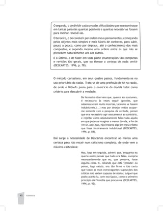 pedagogia62
O segundo, o de dividir cada uma das dificuldades que eu examinasse
em tantas parcelas quantas possíveis e quantas necessárias fossem
para melhor resolvê-las.
O terceiro, o de conduzir por ordem meus pensamentos, começando
pelos objetos mais simples e mais fáceis de conhecer, para subir,
pouco a pouco, como por degraus, até o conhecimento dos mais
compostos, e supondo mesmo uma ordem entre os que não se
precedem naturalmente uns aos outros.
E o último, o de fazer em toda parte enumerações tão completas
e revisões tão gerais, que eu tivesse a certeza de nada omitir
(DESCARTES, 1996, p. 78).
O método cartesiano, em seus quatro passos, fundamenta-se no
uso prioritário da razão. Trata-se de uma profissão de fé na razão,
de onde o filósofo passa para o exercício da dúvida total como
critério para descobrir a verdade:
De há muito observara que, quanto aos costumes,
é necessário às vezes seguir opiniões, que
sabemos serem muito incertas, tal como se fossem
indubitáveis,(...) mas por desejar então ocupar-
me somente com a pesquisa da verdade, pensei
que era necessário agir exatamente ao contrário,
e rejeitar como absolutamente falso tudo aquilo
em que pudesse imaginar a menor dúvida, a fim de
ver se, após isso, não restaria algo em meu crédito
que fosse inteiramente indubitável (DESCARTES,
1996, p. 88).
Daí surge a necessidade de Descartes encontrar ao menos uma
certeza para não recair num ceticismo completo, de onde vem a
máxima cartesiana:
Mas, logo em seguida, adverti que, enquanto eu
queria assim pensar que tudo era falso, cumpria
necessariamente que eu, que pensava, fosse
alguma coisa. E, notando que esta verdade: eu
penso, logo existo, era tão firme e tão certa
que todas as mais extravagantes suposições dos
céticos não seriam capazes de abalar, julguei que
podia aceitá-la, sem escrúpulo, como o primeiro
princípio da Filosofia que procurava (DESCARTES,
1996, p. 92).
 