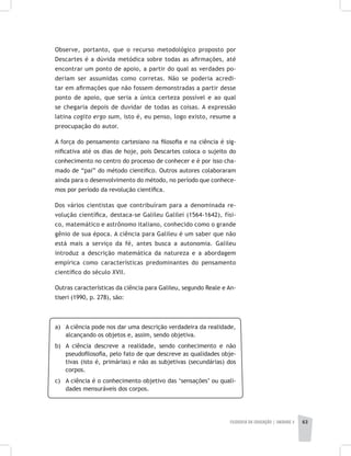 FILOSOFIA DA EDUCAÇÃO | unidade 2 63
Observe, portanto, que o recurso metodológico proposto por
Descartes é a dúvida metódica sobre todas as afirmações, até
encontrar um ponto de apoio, a partir do qual as verdades po-
deriam ser assumidas como corretas. Não se poderia acredi-
tar em afirmações que não fossem demonstradas a partir desse
ponto de apoio, que seria a única certeza possível e ao qual
se chegaria depois de duvidar de todas as coisas. A expressão
latina cogito ergo sum, isto é, eu penso, logo existo, resume a
preocupação do autor.
A força do pensamento cartesiano na filosofia e na ciência é sig-
nificativa até os dias de hoje, pois Descartes coloca o sujeito do
conhecimento no centro do processo de conhecer e é por isso cha-
mado de “pai” do método científico. Outros autores colaboraram
ainda para o desenvolvimento do método, no período que conhece-
mos por período da revolução científica.
Dos vários cientistas que contribuíram para a denominada re-
volução científica, destaca-se Galileu Galilei (1564-1642), físi-
co, matemático e astrônomo italiano, conhecido como o grande
gênio de sua época. A ciência para Galileu é um saber que não
está mais a serviço da fé, antes busca a autonomia. Galileu
introduz a descrição matemática da natureza e a abordagem
empírica como características predominantes do pensamento
científico do século XVII.
Outras características da ciência para Galileu, segundo Reale e An-
tiseri (1990, p. 278), são:
a) 	 A ciência pode nos dar uma descrição verdadeira da realidade,
alcançando os objetos e, assim, sendo objetiva.
b) 	 A ciência descreve a realidade, sendo conhecimento e não
pseudofilosofia, pelo fato de que descreve as qualidades obje-
tivas (isto é, primárias) e não as subjetivas (secundárias) dos
corpos.
c) 	 A ciência é o conhecimento objetivo das ‘sensações’ ou quali-
dades mensuráveis dos corpos.
 