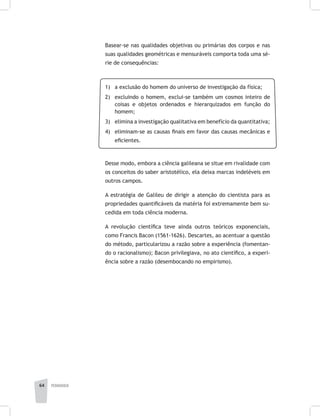 pedagogia64
Basear-se nas qualidades objetivas ou primárias dos corpos e nas
suas qualidades geométricas e mensuráveis comporta toda uma sé-
rie de consequências:
1) 	 a exclusão do homem do universo de investigação da física;
2) 	 excluindo o homem, exclui-se também um cosmos inteiro de
coisas e objetos ordenados e hierarquizados em função do
homem;
3) 	 elimina a investigação qualitativa em benefício da quantitativa;
4) 	 eliminam-se as causas finais em favor das causas mecânicas e
eficientes.
Desse modo, embora a ciência galileana se situe em rivalidade com
os conceitos do saber aristotélico, ela deixa marcas indeléveis em
outros campos.
A estratégia de Galileu de dirigir a atenção do cientista para as
propriedades quantificáveis da matéria foi extremamente bem su-
cedida em toda ciência moderna.
A revolução científica teve ainda outros teóricos exponenciais,
como Francis Bacon (1561-1626). Descartes, ao acentuar a questão
do método, particularizou a razão sobre a experiência (fomentan-
do o racionalismo); Bacon privilegiava, no ato científico, a experi-
ência sobre a razão (desembocando no empirismo).
 
