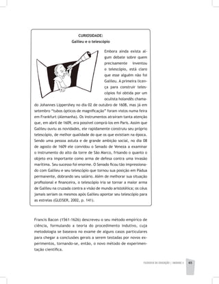 FILOSOFIA DA EDUCAÇÃO | unidade 2 65
CURIOSIDADE:
Galileu e o telescópio
Embora ainda exista al-
gum debate sobre quem
precisamente inventou
o telescópio, está claro
que esse alguém não foi
Galileu. A primeira licen-
ça para construir teles-
cópios foi obtida por um
oculista holandês chama-
do Johannes Lippershey no dia 02 de outubro de 1608, mas já em
setembro “tubos ópticos de magnificação” foram vistos numa feira
em Frankfurt (Alemanha). Os instrumentos atraíram tanta atenção
que, em abril de 1609, era possível comprá-los em Paris. Assim que
Galileu ouviu as novidades, ele rapidamente construiu seu próprio
telescópio, de melhor qualidade do que os que existiam na época.
Sendo uma pessoa astuta e de grande ambição social, no dia 08
de agosto de 1609 ele convidou o Senado de Veneza a examinar
o instrumento do alto da torre de São Marco, frisando o quanto o
objeto era importante como arma de defesa contra uma invasão
marítima. Seu sucesso foi enorme. O Senado ficou tão impressiona-
do com Galileu e seu telescópio que tornou sua posição em Pádua
permanente, dobrando seu salário. Além de melhorar sua situação
profissional e financeira, o telescópio iria se tornar a maior arma
de Galileu na cruzada contra a visão de mundo aristotélica; os céus
jamais seriam os mesmos após Galileu apontar seu telescópio para
as estrelas (GLEISER, 2002, p. 141).
Francis Bacon (1561-1626) descreveu o seu método empírico de
ciência, formulando a teoria do procedimento indutivo, cuja
metodologia se baseava no exame de alguns casos particulares
para chegar a conclusões gerais a serem testadas por novos ex-
perimentos, tornando-se, então, o novo método de experimen-
tação científica.
 