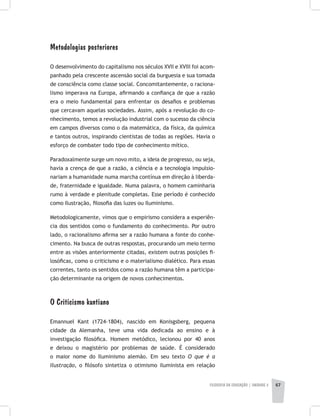 FILOSOFIA DA EDUCAÇÃO | unidade 2 67
Metodologias posteriores
O desenvolvimento do capitalismo nos séculos XVII e XVIII foi acom-
panhado pela crescente ascensão social da burguesia e sua tomada
de consciência como classe social. Concomitantemente, o raciona-
lismo imperava na Europa, afirmando a confiança de que a razão
era o meio fundamental para enfrentar os desafios e problemas
que cercavam aquelas sociedades. Assim, após a revolução do co-
nhecimento, temos a revolução industrial com o sucesso da ciência
em campos diversos como o da matemática, da física, da química
e tantos outros, inspirando cientistas de todas as regiões. Havia o
esforço de combater todo tipo de conhecimento mítico.
Paradoxalmente surge um novo mito, a ideia de progresso, ou seja,
havia a crença de que a razão, a ciência e a tecnologia impulsio-
nariam a humanidade numa marcha contínua em direção à liberda-
de, fraternidade e igualdade. Numa palavra, o homem caminharia
rumo à verdade e plenitude completas. Esse período é conhecido
como Ilustração, filosofia das luzes ou Iluminismo.
Metodologicamente, vimos que o empirismo considera a experiên-
cia dos sentidos como o fundamento do conhecimento. Por outro
lado, o racionalismo afirma ser a razão humana a fonte do conhe-
cimento. Na busca de outras respostas, procurando um meio termo
entre as visões anteriormente citadas, existem outras posições fi-
losóficas, como o criticismo e o materialismo dialético. Para essas
correntes, tanto os sentidos como a razão humana têm a participa-
ção determinante na origem de novos conhecimentos.
O Criticismo kantiano
Emannuel Kant (1724-1804), nascido em Konisgsberg, pequena
cidade da Alemanha, teve uma vida dedicada ao ensino e à
investigação filosófica. Homem metódico, lecionou por 40 anos
e deixou o magistério por problemas de saúde. É considerado
o maior nome do Iluminismo alemão. Em seu texto O que é a
Ilustração, o filósofo sintetiza o otimismo iluminista em relação
 