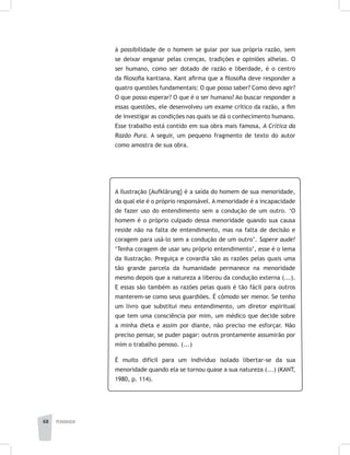 pedagogia68
à possibilidade de o homem se guiar por sua própria razão, sem
se deixar enganar pelas crenças, tradições e opiniões alheias. O
ser humano, como ser dotado de razão e liberdade, é o centro
da filosofia kantiana. Kant afirma que a filosofia deve responder a
quatro questões fundamentais: O que posso saber? Como devo agir?
O que posso esperar? O que é o ser humano? Ao buscar responder a
essas questões, ele desenvolveu um exame crítico da razão, a fim
de investigar as condições nas quais se dá o conhecimento humano.
Esse trabalho está contido em sua obra mais famosa, A Crítica da
Razão Pura. A seguir, um pequeno fragmento de texto do autor
como amostra de sua obra.
A Ilustração {Aufklãrung} é a saída do homem de sua menoridade,
da qual ele é o próprio responsável. A menoridade é a incapacidade
de fazer uso do entendimento sem a condução de um outro. ‘O
homem é o próprio culpado dessa menoridade quando sua causa
reside não na falta de entendimento, mas na falta de decisão e
coragem para usá-lo sem a condução de um outro’. Sapere aude!
‘Tenha coragem de usar seu próprio entendimento’, esse é o lema
da Ilustração. Preguiça e covardia são as razões pelas quais uma
tão grande parcela da humanidade permanece na menoridade
mesmo depois que a natureza a liberou da condução externa (...).
E essas são também as razões pelas quais é tão fácil para outros
manterem-se como seus guardiões. É cômodo ser menor. Se tenho
um livro que substitui meu entendimento, um diretor espiritual
que tem uma consciência por mim, um médico que decide sobre
a minha dieta e assim por diante, não preciso me esforçar. Não
preciso pensar, se puder pagar: outros prontamente assumirão por
mim o trabalho penoso. (...)
É muito difícil para um indivíduo isolado libertar-se da sua
menoridade quando ela se tornou quase a sua natureza (...) (KANT,
1980, p. 114).
 