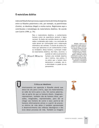 FILOSOFIA DA EDUCAÇÃO | unidade 2 69
O materialismo dialético
AobradofilósofoKantprovocouoaparecimentodelinhasdivergentes
entre os filósofos posteriores a ele, por exemplo, os posivitivistas
(Comte), os idealistas (Hegel) e muitos outros. Registramos aqui a
contribuição e metodologia do materialismo dialético. De acordo
com Cotrim (1994, p. 74):
Para o materialismo dialético, o conhecimento
humano evolui da experiência sensível à lógica
racional. Os dados dos sentidos devem ser exami-
nados e ordenados pela razão, e as conclusões da
razão devem ser confrontadas com a observação
sistemática dos sentidos. É através da prática hu-
mana que saberemos se um conhecimento é falso
ou verdadeiro. Dessa maneira, o principal criador
do materialismo dialético, Karl Marx, escreveu: a
questão se cabe ao pensamento
humano uma verdade objetiva
não é teórica, mas prática. É
na práxis que o homem deve
demonstrar a verdade, isto é,
a efetividade e o poder do seu
pensamento.
Práxis: refere-se no
marxismo à ação teórico-
prática na qual o homem,
ao mesmo tempo em que
transforma a natureza,
transforma a si mesmo.
A ação (prática) conju-
gada à reflexão (teoria)
constituem a práxis. Ela é
responsável pelas ativida-
des humanas destinadas
a garantir a existência
material da sociedade.
Crítica ao idealismo
Inteiramente em oposição à filosofia alemã que
desce do céu para a terra, aqui (no materialismo)
se sobe da terra para o céu. Em outras palavras,
não se parte do que os homens dizem, imaginam,
representam, também não de homens ditos, pen-
sados, imaginados, representados, para daí se
chegar aos homens de carne e osso; parte-se de
homens efetivamente ativos e a partir do proces-
so efetivo de vida deles é também apresentado
o desenvolvimento dos reflexos ideológicos e dos
ecos desse processo de vida. Também as imagens
 