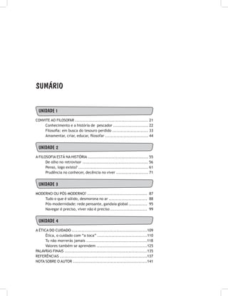 UNIDADE 1
ConVITE AO FILOSOFAR .................................................... 21
Conhecimento e a história de pescador ......................... 22
Filosofia: em busca do tesouro perdido ......................... 33
Amamentar, criar, educar, filosofar .............................. 44
UNIDADE 2
A FILOSOFIA ESTÁ NA HISTÓRIA ........................................... 55
De olho no retrovisor ............................................... 56
Penso, logo existo? .................................................. 61
Prudência no conhecer, decência no viver ....................... 71
UNIDADE 3
MODERNO OU PÓS-MODERNO? ........................................... 87
Tudo o que é sólido, desmorona no ar ........................... 88
Pós-modernidade: rede pensante, gandaia global ............. 95
Navegar é preciso, viver não é preciso .......................... 99
UNIDADE 4
A ÉTICA DO CUIDADO ......................................................109
Ética, o cuidado com “a toca” ...................................110
Tu não morrerás jamais ...........................................118
Valores também se aprendem ....................................125
PALAVRAS FINAIS ..........................................................135
Referências ...........................................................137
NOTA SOBRE O AUTOR .....................................................141
SUMÁRIO
 