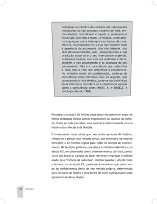 pedagogia70
nebulosas no cérebro dos homens são sublimações
necessárias do seu processo material de vida, em-
piricamente constatável e ligado a pressupostos
materiais. Com isso a moral, a religião, a metafísi-
ca e qualquer outra ideologia e as formas de cons-
ciência, correspondentes a elas não mantêm mais
a aparência de autonomia. Não têm história, não
têm desenvolvimento, mas, desenvolvendo a sua
produção material e o seu intercâmbio material,
os homens mudam, com esta sua realidade efetiva,
também o seu pensamento e os produtos do seu
pensamento. Não é a consciência que determina
a vida, mas a vida que determina a consciência.
No primeiro modo de consideração, parte-se da
consciência como indivíduo vivo; no segundo, que
corresponde à vida efetiva, parte-se dos indivíduos
vivos efetivos e considera-se a consciência apenas
como a consciência deles (MARX, K. e ENGELS. A
ideologia Alemã, 1984).
Prezado(a) aluno(a)! Os limites deste texto não permitem expor de
forma detalhada muitos pontos importantes da questão do méto-
do. Como se pode perceber, essa questão é extremamente rica na
história das ciências e da filosofia.
É interessante notar ainda que, em certos períodos da história,
chegou-se a pensar num método único, que ofereceria os mesmos
princípios e as mesmas regras para todos os campos do conheci-
mento. Na tradição galileana, prevalece o método matemático; no
século XIX, entusiasmados com o desenvolvimento da física, pensa-
va-se que todos os campos do saber deveriam empregar o método
usado pela “ciência da natureza”, mesmo quando o objeto fosse
o homem. Já no século XX, passou-se a considerar que cada cam-
po do conhecimento devia ter seu método próprio, determinado
pela natureza do objeto e pela forma de como o pesquisador pode
aproximar-se desse objeto.
 