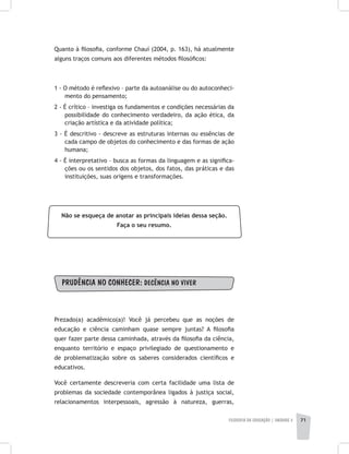 FILOSOFIA DA EDUCAÇÃO | unidade 2 71
Quanto à filosofia, conforme Chauí (2004, p. 163), há atualmente
alguns traços comuns aos diferentes métodos filosóficos:
1 - O método é reflexivo – parte da autoanálise ou do autoconheci-
mento do pensamento;
2 - É crítico – investiga os fundamentos e condições necessárias da
possibilidade do conhecimento verdadeiro, da ação ética, da
criação artística e da atividade política;
3 - É descritivo - descreve as estruturas internas ou essências de
cada campo de objetos do conhecimento e das formas de ação
humana;
4 - É interpretativo – busca as formas da linguagem e as significa-
ções ou os sentidos dos objetos, dos fatos, das práticas e das
instituições, suas origens e transformações.
Não se esqueça de anotar as principais ideias dessa seção.
Faça o seu resumo.
PRUDÊNCIA NO CONHECER: DECÊNCIA NO VIVER
Prezado(a) acadêmico(a)! Você já percebeu que as noções de
educação e ciência caminham quase sempre juntas? A filosofia
quer fazer parte dessa caminhada, através da filosofia da ciência,
enquanto território e espaço privilegiado de questionamento e
de problematização sobre os saberes considerados científicos e
educativos.
Você certamente descreveria com certa facilidade uma lista de
problemas da sociedade contemporânea ligados à justiça social,
relacionamentos interpessoais, agressão à natureza, guerras,
 