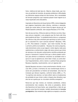 pedagogia72
fome, violência de todo tipo etc. Observe, desse modo, que vive-
mos um período de transição, de grandes problemas e dificuldades
nos diferentes espaços-tempo da vida humana. Daí a necessidade
de formular perguntas cujas respostas possam trazer alguma luz à
nossa inquietude como educadores.
Inspirados em Boaventura de Souza Santos (1995), temos indagações
que julgamos importantes sobre ciências, cientistas e educação,
sendo que muitas delas já foram feitas há alguns séculos por um
filósofo bastante conhecido: Jean-Jacques Rousseau (1712-1778).
Num de seus escritos, O Discurso sobre as Ciências e as Artes, Rous-
seau procura responder a uma pergunta que lhe havia sido feita
pela Academia de Dijon: “o restabelecimento (leia-se, o progresso)
das ciências e das artes contribuiu para aprimorar ou para corrom-
per os costumes? Eis o que é preciso examinar” (Rousseau, 1978,
p. 341). Para elaborar a resposta – que é bom recordar, lhe deu
o primeiro prêmio da Academia – Rousseau fez outras perguntas,
nada elementares como as que seguem: existe alguma razão para
substituirmos o conhecimento vulgar (de senso comum) que temos
da natureza e da vida pelo conhecimento científico produzido por
poucos e inacessível à maioria? Será que a ciência poderá contri-
buir para diminuir as distâncias crescentes na sociedade entre o
que se é o que se aparenta ser, entre dizer e fazer, ou (como dize-
mos frequentemente), entre a teoria e a prática? Essas perguntas
Rousseau respondeu, taxativamente, com um vigoroso não!
Quando Rousseau escreveu o texto anteriormente referido, no sé-
culo XVIII, já havia o fermento de uma transformação técnica e
social sem precedentes na história da humanidade. Uma fase de
transição que deixava inquietos, conforme Santos (2003, p. 17),
“os espíritos mais atentos e os fazia refletir sobre os fundamentos
da sociedade em que viviam e sobre o impacto das vibrações a que
eles iam ser sujeitos por via da ordem científica emergente” .
Parece-nos que hoje vivemos um momento semelhante, embora
extremamente mais complexo. São vários os pensadores, dentre
eles Boaventura de Souza Santos, que compartilham a ideia de que
estamos numa fase de transição, também denominada de transição
paradigmática. Este momento exige urgência na resposta a uma série
 