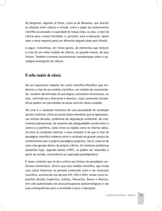 FILOSOFIA DA EDUCAÇÃO | unidade 2 73
de perguntas, algumas já feitas, como as de Rousseau, que buscam
as relações entre ciência e virtude, entre o papel do conhecimento
científico acumulado e a qualidade de nossas vidas, ou seja, o valor da
ciência para a nossa felicidade, e, portanto, para a educação. Quem
sabe a nossa resposta possa ser diferente daquela dada pelo filósofo.
A seguir, trataremos, em linhas gerais, de elementos que indicam
a crise de um velho modelo de ciência, ou quando menos, de seus
limites. Também traremos sucintamente considerações sobre o pa-
radigma emergente de ciência.
O velho modelo de ciência
Há um expressivo trabalho de cunho científico-filosófico que evi-
dencia a crise de um modelo científico, um modelo de racionalida-
de, também denominado de paradigma cartesiano-newtoniano, ou
seja, referindo-se a Descartes e Newton, cujos contornos introdu-
tórios podem ser percebidos na seção anterior desta unidade.
Tal crise é o resultado interativo de uma pluralidade de condições
sociais e teóricas. Entre as sociais basta relembrar que se agravaram,
nas últimas décadas, problemas de degradação ambiental, de cres-
cimento populacional, de aumento das desigualdades sociais entre o
centro e a periferia, tanto entre as nações como no interior delas.
Já entre as condições teóricas, o eixo condutor é de que a crise do
paradigma científico moderno seria o resultado do grande avanço do
conhecimento que o próprio paradigma propiciou, isto é, trata-se de
uma crise gerada dentro da própria ciência. Os inúmeros problemas
existentes hoje, segundo Santos (1997), só podem ser resolvidos a
partir da revisão, concorrência ou superação paradigmática.
É nesse contexto que se dá a crítica aos limites do paradigma car-
tesiano-newtoniano. Ocorre que esse modelo científico, que funda
suas raízes históricas no período conhecido como o da revolução
científica, acontecida nos séculos XVI, XVII e XVIII, tendo como ex-
poentes Nicolau Copérnico, Galileu, Descartes, Bacon e Newton,
tem sido questionado nos seus pressupostos epistemológicos e nas
suas consequências para a sociedade e para a educação.
 