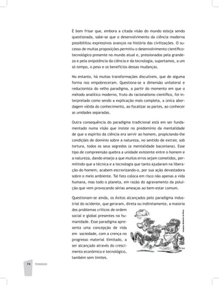 pedagogia74
É bom frisar que, embora a citada visão do mundo esteja sendo
questionada, sabe-se que o desenvolvimento da ciência moderna
possibilitou expressivos avanços na história das civilizações. O su-
cesso de muitas proposições permitiu o desenvolvimento científico-
tecnológico presente no mundo atual e, pressionados pela grande-
za e pela onipotência da ciência e da tecnologia, suportamos, a um
só tempo, o peso e os benefícios dessas mudanças.
No entanto, há muitas transformações discutíveis, que de alguma
forma nos empobreceram. Questiona-se a dimensão unilateral e
reducionista do velho paradigma, a partir do momento em que o
método analítico moderno, fruto do racionalismo científico, foi in-
terpretado como sendo a explicação mais completa, a única abor-
dagem válida do conhecimento, ao focalizar as partes, ao conhecer
as unidades separadas.
Outra consequência do paradigma tradicional está em ser funda-
mentado numa visão que insiste no predomínio da mentalidade
de que o espírito da ciência era servir ao homem, propiciando-lhe
condições de domínio sobre a natureza, no sentido de extrair, sob
tortura, todos os seus segredos (a mentalidade baconiana). Esse
tipo de compreensão quebra a unidade existente entre o homem e
a natureza, dando ensejo a que muitos erros sejam cometidos, per-
mitindo que a técnica e a tecnologia que tanto ajudaram na libera-
ção do homem, acabem escravizando-o, por sua ação devastadora
sobre o meio ambiente. Tal fato coloca em risco não apenas a vida
humana, mas todo o planeta, em razão do agravamento da polui-
ção que vem provocando sérias ameaças ao bem-estar comum.
Questionam-se ainda, os êxitos alcançados pelo paradigma indus-
trial do ocidente, que geraram, direta ou indiretamente, a maioria
dos problemas críticos de ordem
social e global presentes na hu-
manidade. Esse paradigma apre-
senta uma concepção de vida
em sociedade, com a crença no
progresso material ilimitado, a
ser alcançado através do cresci-
mento econômico e tecnológico,
também sem limites.
 