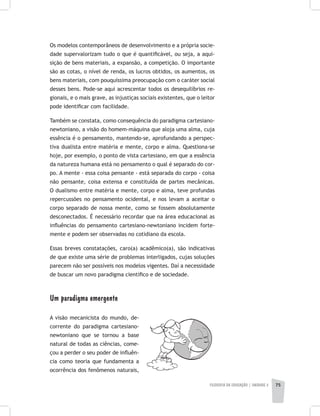 FILOSOFIA DA EDUCAÇÃO | unidade 2 75
Os modelos contemporâneos de desenvolvimento e a própria socie-
dade supervalorizam tudo o que é quantificável, ou seja, a aqui-
sição de bens materiais, a expansão, a competição. O importante
são as cotas, o nível de renda, os lucros obtidos, os aumentos, os
bens materiais, com pouquíssima preocupação com o caráter social
desses bens. Pode-se aqui acrescentar todos os desequilíbrios re-
gionais, e o mais grave, as injustiças sociais existentes, que o leitor
pode identificar com facilidade.
Também se constata, como consequência do paradigma cartesiano-
newtoniano, a visão do homem-máquina que aloja uma alma, cuja
essência é o pensamento, mantendo-se, aprofundando a perspec-
tiva dualista entre matéria e mente, corpo e alma. Questiona-se
hoje, por exemplo, o ponto de vista cartesiano, em que a essência
da natureza humana está no pensamento o qual é separado do cor-
po. A mente - essa coisa pensante - está separada do corpo - coisa
não pensante, coisa extensa e constituída de partes mecânicas.
O dualismo entre matéria e mente, corpo e alma, teve profundas
repercussões no pensamento ocidental, e nos levam a aceitar o
corpo separado de nossa mente, como se fossem absolutamente
desconectados. É necessário recordar que na área educacional as
influências do pensamento cartesiano-newtoniano incidem forte-
mente e podem ser observadas no cotidiano da escola.
Essas breves constatações, caro(a) acadêmico(a), são indicativas
de que existe uma série de problemas interligados, cujas soluções
parecem não ser possíveis nos modelos vigentes. Daí a necessidade
de buscar um novo paradigma científico e de sociedade.
Um paradigma emergente
A visão mecanicista do mundo, de-
corrente do paradigma cartesiano-
newtoniano que se tornou a base
natural de todas as ciências, come-
çou a perder o seu poder de influên-
cia como teoria que fundamenta a
ocorrência dos fenômenos naturais,
 