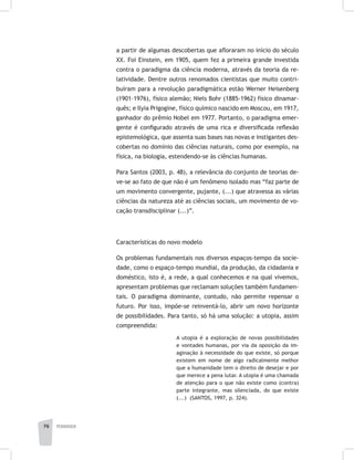 pedagogia76
a partir de algumas descobertas que afloraram no início do século
XX. Foi Einstein, em 1905, quem fez a primeira grande investida
contra o paradigma da ciência moderna, através da teoria da re-
latividade. Dentre outros renomados cientistas que muito contri-
buíram para a revolução paradigmática estão Werner Heisenberg
(1901–1976), físico alemão; Niels Bohr (1885-1962) físico dinamar-
quês; e Ilyia Prigogine, físico químico nascido em Moscou, em 1917,
ganhador do prêmio Nobel em 1977. Portanto, o paradigma emer-
gente é configurado através de uma rica e diversificada reflexão
epistemológica, que assenta suas bases nas novas e instigantes des-
cobertas no domínio das ciências naturais, como por exemplo, na
física, na biologia, estendendo-se às ciências humanas.
Para Santos (2003, p. 48), a relevância do conjunto de teorias de-
ve-se ao fato de que não é um fenômeno isolado mas “faz parte de
um movimento convergente, pujante, (...) que atravessa as várias
ciências da natureza até as ciências sociais, um movimento de vo-
cação transdisciplinar (...)”.
Características do novo modelo
Os problemas fundamentais nos diversos espaços-tempo da socie-
dade, como o espaço-tempo mundial, da produção, da cidadania e
doméstico, isto é, a rede, a qual conhecemos e na qual vivemos,
apresentam problemas que reclamam soluções também fundamen-
tais. O paradigma dominante, contudo, não permite repensar o
futuro. Por isso, impõe-se reinventá-lo, abrir um novo horizonte
de possibilidades. Para tanto, só há uma solução: a utopia, assim
compreendida:
A utopia é a exploração de novas possibilidades
e vontades humanas, por via da oposição da im-
aginação à necessidade do que existe, só porque
existem em nome de algo radicalmente melhor
que a humanidade tem o direito de desejar e por
que merece a pena lutar. A utopia é uma chamada
de atenção para o que não existe como (contra)
parte integrante, mas silenciada, do que existe
(...) (SANTOS, 1997, p. 324).
 
