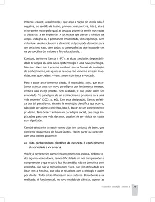 FILOSOFIA DA EDUCAÇÃO | unidade 2 77
Perceba, caro(a) acadêmico(a), que aqui a noção de utopia não é
negativa, no sentido de ilusão, quimera; mas positiva, isto é, ela é
o horizonte maior pelo qual as pessoas podem se sentir motivadas
a trabalhar, a se empenhar. A sociedade que perde o sentido da
utopia, estagna-se, e permanece imobilizada, sem esperança, sem
vislumbre. A educação sem a dimensão utópica pode desandar para
um ceticismo raso, com todas as consequências que isso pode ter
na perspectiva dos valores e fins educacionais. .
Contudo, conforme Santos (1997), as duas condições de possibili-
dade de utopia são uma nova epistemologia e uma nova psicologia.
Isso quer dizer que é preciso construir outras formas de produção
de conhecimento, nas quais as pessoas não somente estejam inse-
ridas, mas que creiam, vivam, amem com força e vontade.
Para o autor anteriormente citado, é necessário, pois, que este-
jamos atentos para um novo paradigma que lentamente emerge,
embora não esteja pronto, nem acabado, e que pode assim ser
enunciado: “o paradigma de um conhecimento prudente para uma
vida decente” (2003, p. 60). Com essa designação, Santos enfati-
za que tal paradigma, através da revolução científica que ocorre,
não pode ser apenas científico, isto é, tratar de um conhecimento
prudente. Tem de ser também um paradigma social, que traga im-
plicações para uma vida decente, possível de ser vivida por todos
com dignidade.
Caro(a) estudante, a seguir vamos citar um conjunto de teses, que
conforme Boaventura de Souza Santos, fazem parte ou caracteri-
zam uma ciência prudente:
a) 	 Todo conhecimento científico da natureza é conhecimento
da sociedade e vice-versa.
Vocês já perceberam como frequentemente na escola, embora to-
dos sejamos educadores, temos dificuldade em nos compreender e
compreender o que o outro faz? Matemática não se comunica com
geografia, que não se comunica com física, que tem dificuldade pra
lidar com a história, que não se relaciona com a biologia e assim
por diante. Todos estão ilhados em seus saberes. Percebendo essa
realidade, é fundamental, no novo modelo de ciência, superar as
 