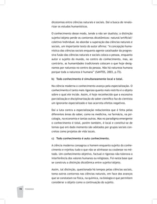 pedagogia78
dicotomias entre ciências naturais e sociais. Daí a busca de revalo-
rizar os estudos humanísticos.
O conhecimento desse modo, tende a não ser dualista; a distinção
sujeito/objeto perde os contornos dicotômicos: natural/artificial/
coletivo/individual. Ao abordar a superação das ciências naturais e
sociais, um importante texto do autor afirma: “A concepção huma-
nística das ciências sociais enquanto agente catalisador da progres-
siva fusão das ciências naturais e sociais coloca a pessoa, enquanto
autor e sujeito do mundo, no centro do conhecimento, mas, ao
contrário, as humanidades tradicionais colocam o que hoje desig-
namos por natureza no centro da pessoa. Não há natureza humana
porque toda a natureza é humana’’ (SANTOS, 2003, p.72).
b)	 Todo conhecimento é simultaneamente local e total.
Na ciência moderna o conhecimento avança pela especialização. O
conhecimento é tanto mais rigoroso quanto mais restrito é o objeto
sobre o qual ele incide. Assim, é hoje reconhecido que a excessiva
parcialização e disciplinarização do saber científico faz do cientista
um ignorante especializado e isso acarreta efeitos negativos.
Daí a luta contra a especialização reducionista que é feita pelas
diferentes áreas do saber, como na medicina, na farmácia, na psi-
cologia, na economia e tantas outras. Mas no paradigma emergente
o conhecimento é total, porém também, é local e constitui-se de
temas que em dado momento são adotados por grupos sociais con-
cretos como projetos de vida locais.
c) 	 Todo conhecimento é auto conhecimento.
A ciência moderna consagrou o homem enquanto sujeito do conhe-
cimento e rejeitou tudo o que não se alinhasse ou coubesse no mé-
todo. Um conhecimento objetivo, factual e rigoroso não tolerava a
interferência dos valores humanos ou religiosos. Foi nesta base que
se construiu a distinção dicotômica entre sujeito/objeto.
Assim, tal distinção, questionada há tempos pelas ciências sociais,
toma outros contornos nas ciências naturais, em face dos avanços
que se constatam na física, na química, na biologia e que permitem
considerar o objeto como a continuação do sujeito.
 