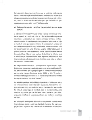 FILOSOFIA DA EDUCAÇÃO | unidade 2 79
Caro aluno(a), é preciso reconhecer que se a ciência moderna nos
deixou como herança um conhecimento funcional do mundo que
alargou extraordinariamente as nossas perspectivas de sobrevivên-
cia, ainda há muitos desafios a superar para que saibamos não ape-
nas sobreviver, mas saber viver! Você concorda?
d) 	 Todo conhecimento científico visa constituir-se em senso
comum.
A ciência moderna construiu-se contra o senso comum que consi-
derou superficial, ilusório e falso. A ciência pós-moderna procura
reabilitar o senso comum por reconhecer nesta forma de conheci-
mento algumas virtualidades para enriquecer a nossa relação com
o mundo. É certo que o conhecimento do senso comum tende a ser
um conhecimento mistificado e mistificador, mas apesar disso, e de
ser conservador, tem uma dimensão utópica e libertadora, pois é
prático, firma-se como experiência vivida, desconfia da verborreia
tecnocientífica. Não se trata aqui de deslegitimar a ciência, pois
o senso comum é conservador e pode legitimar prepotências, mas
interpenetrado pelo conhecimento científico pode estar na origem
de uma nova racionalidade.
No antigo modelo científico, a passagem mais importante era aque-
la do senso comum para a ciência. Agora, no novo modelo cientifi-
co, é fundamental que haja a passagem do conhecimento científico
para o senso comum. Conforme Santos (2003, p. 90): “O conheci-
mento científico pós-moderno só se realiza enquanto tal na medida
em que se converte em senso comum”.
Na perspectiva desse novo modelo que emerge, é necessário partir
de uma espécie de escavação sobre o passado. Isso significa per-
guntarmo-nos sobre o que não foi feito e compreender porque não
foi feito. E a escavação é orientada para os silenciamentos, para
as vozes suprimidas, para as margens, para a periferia, para o Sul,
enquanto metáfora de todos os que lutam por melhores condições
de vida.
No paradigma emergente ressaltam-se os grandes valores éticos
interculturais, como o valor da dignidade humana. Daí a preocu-
pação com a expansão das características democráticas das comu-
 