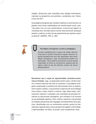 pedagogia80
nidades. Democracia aqui entendida como diálogo intermitente,
inspirada na perspectiva eco-socialista, considerada uma “demo-
cracia sem fim”.
O paradigma emergente quer também reabilitar os sentimentos e as
paixões como forças mobilizadoras de transformação social, pois,
“não basta criar um novo conhecimento, é preciso que alguém se
reconheça nele. De nada valerá inventar alternativas de realização
pessoal e coletiva, se elas não são apropriáveis por aqueles a quem
se destina” (SANTOS, 1997, p. 287).
Reconhecer que a noção de separatividade cartesiano-newto-
niana é limitada. Logo, as separações mente/corpo, cérebro/espí-
rito, homem/natureza não mais se sustentam. O paradigma emer-
gente compreende a existência de interconexões entre os objetos,
entre sujeito e objeto, o que promove a abertura de novos diálogos
entre mente e corpo, interior e exterior. Urge, desse modo, conti-
nuamente repensar e (re)propor uma concepção de processos for-
mativos ou educacionais abrangente, que considere o ser humano
na sua totalidade cognitiva, física, afetiva, espiritual. A priorização
no trabalho educacional das linguagens eminentemente ético-polí-
ticas, identificadas com um racionalismo estreito, parece ter dei-
xado para segundo plano outras perspectivas ligadas à afetividade,
à espiritualidade, ao lúdico, ao prazer como componentes vitais.
Paradigma emergente e prática pedagógica
Caro(a) acadêmico(a)! A busca de saídas alterna-
tivas para a prática educativa requer enunciar al-
gumas perspectivas que são apontadas pelo para-
digma emergente e que sucintamente podem ser
pontuadas. Você poderá acrescentar outras pautas
inspiradas no texto ou acrescentar aquelas que de
algum modo já são de domínio comum de outros
pesquisadores.
 