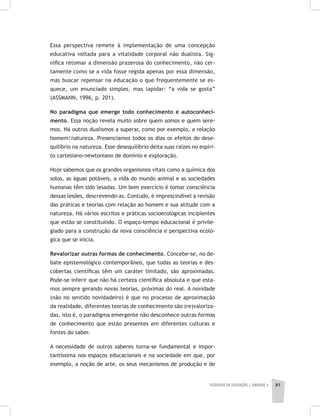 FILOSOFIA DA EDUCAÇÃO | unidade 2 81
Essa perspectiva remete à implementação de uma concepção
educativa voltada para a vitalidade corporal não dualista. Sig-
nifica retomar a dimensão prazerosa do conhecimento, não cer-
tamente como se a vida fosse regida apenas por essa dimensão,
mas buscar repensar na educação o que frequentemente se es-
quece, um enunciado simples, mas lapidar: “a vida se gosta”
(ASSMANN, 1996, p. 201).
No paradigma que emerge todo conhecimento é autoconheci-
mento. Essa noção revela muito sobre quem somos e quem sere-
mos. Há outros dualismos a superar, como por exemplo, a relação
homem/natureza. Presenciamos todos os dias os efeitos do dese-
quilíbrio na natureza. Esse desequilíbrio deita suas raízes no espíri-
to cartesiano-newtoniano de domínio e exploração.
Hoje sabemos que os grandes organismos vitais como a química dos
solos, as águas potáveis, a vida do mundo animal e as sociedades
humanas têm sido lesadas. Um bom exercício é tomar consciência
dessas lesões, descrevendo-as. Contudo, é imprescindível a revisão
das práticas e teorias com relação ao homem e sua atitude com a
natureza. Há vários escritos e práticas socioecológicas incipientes
que estão se constituindo. O espaço-tempo educacional é privile-
giado para a construção da nova consciência e perspectiva ecoló-
gica que se inicia.
Revalorizar outras formas de conhecimento. Concebe-se, no de-
bate epistemológico contemporâneo, que todas as teorias e des-
cobertas científicas têm um caráter limitado, são aproximadas.
Pode-se inferir que não há certeza científica absoluta e que esta-
mos sempre gerando novas teorias, próximas do real. A novidade
(não no sentido novidadeiro) é que no processo de aproximação
da realidade, diferentes teorias de conhecimento são (re)valoriza-
das, isto é, o paradigma emergente não desconhece outras formas
de conhecimento que estão presentes em diferentes culturas e
fontes do saber.
A necessidade de outros saberes torna-se fundamental e impor-
tantíssima nos espaços educacionais e na sociedade em que, por
exemplo, a noção de arte, os seus mecanismos de produção e de
 