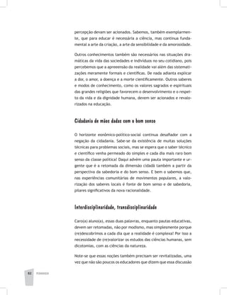 pedagogia82
percepção devam ser acionados. Sabemos, também exemplarmen-
te, que para educar é necessária a ciência, mas continua funda-
mental a arte da criação, a arte da sensibilidade e da amorosidade.
Outros conhecimentos também são necessários nas situações dra-
máticas da vida das sociedades e indivíduos no seu cotidiano, pois
percebemos que a apreeensão da realidade vai além das sistemati-
zações meramente formais e científicas. De nada adianta explicar
a dor, o amor, a doença e a morte cientificamente. Outros saberes
e modos de conhecimento, como os valores sagrados e espirituais
das grandes religiões que favorecem o desenvolvimento e o respei-
to da vida e da dignidade humana, devem ser acionados e revalo-
rizados na educação.
Cidadania de mãos dadas com o bom senso
O horizonte eonômico-político-social continua desafiador com a
negação da cidadania. Sabe-se da existência de muitas soluções
técnicas para problemas sociais, mas se espera que o saber técnico
e científico venha permeado do simples e cada dia mais raro bom
senso da classe política! Daqui advém uma pauta importante e ur-
gente que é a retomada da dimensão cidadã também a partir da
perspectiva da sabedoria e do bom senso. E bem o sabemos que,
nas experiências comunitárias de movimentos populares, a valo-
rização dos saberes locais é fonte de bom senso e de sabedoria,
pilares significativos da nova racionalidade.
Interdisciplinaridade, transdisciplinaridade
Caro(a) aluno(a), essas duas palavras, enquanto pautas educativas,
devem ser retomadas, não por modismo, mas simplesmente porque
(re)descobrimos a cada dia que a realidade é complexa! Por isso a
necessidade de (re)valorizar os estudos das ciências humanas, sem
dicotomias, com as ciências da natureza.
Note-se que essas noções também precisam ser revitalizadas, uma
vez que não são poucos os educadores que dizem que essa discussão
 