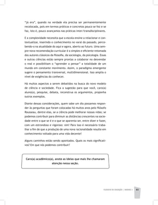 FILOSOFIA DA EDUCAÇÃO | unidade 2 83
“já era”, quando na verdade ela precisa ser permanentemente
recolocada, pois em termos práticos e concretos pouco se fez e se
faz, isto é, pouco avançamos nas práticas inter/transdisciplinares.
E a complexidade necessita que a escola ensine a relacionar e con-
textualizar, inserindo o conhecimento no varal do passado, perce-
bendo-o na atualidade do aqui e agora, aberto ao futuro. Uma sem-
pre nova recomendação curricular é a simples e eficiente retomada
dos autores clássicos da filosofia, da sociologia, da psicologia. Essas
e outras ciências estão sempre prontas a colaborar no desvendar
o real e possibilitam o “aprender a pensar” a totalidade de um
mundo em constante movimento. Assim, o paradigma emergente
sugere o pensamento transversal, multidimensional. Isso amplia o
nível de exigências do conhecer.
Há muitos aspectos a serem debatidos na busca do novo modelo
de ciência e sociedade. Fica a sugestão para que você, caro(a)
aluno(a), pesquise, debata, reconstrua os argumentos, proponha
outros exemplos.
Diante dessas considerações, quem sabe um dia possamos respon-
der às perguntas que foram colocadas há muitos anos pelo filósofo
Rousseau, dentre elas, se a ciência pode melhorar nossas vidas; se
podemos contribuir para diminuir as distâncias crescentes na socie-
dade entre o que se é e o que se aparenta ser, entre dizer e fazer,
com um estrondoso e vigoroso: sim! Para isso é necessário traba-
lhar a fim de que a produção de uma nova racionalidade resulte em
conhecimento voltado para uma vida decente!
Alguns caminhos estão sendo apontados. Quais os mais significati-
vos? Em que nós podemos contribuir?
Caro(a) acadêmico(a), anote as ideias que mais lhe chamaram
atenção nessa seção.
 