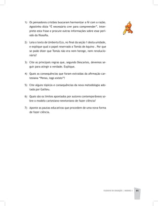 FILOSOFIA DA EDUCAÇÃO | unidade 2 85
1) 	 Os pensadores cristãos buscaram harmonizar a fé com a razão.
Agostinho dizia “É necessário crer para compreender”. Inter-
prete esta frase e procure outras informações sobre esse perí-
odo da filosofia.
2) 	 Leia o texto de Umberto Eco, no final da seção 1 desta unidade,
e explique qual o papel reservado a Tomás de Aquino . Por que
se pode dizer que Tomás não era nem herege, nem revolucio-
nário?
3) 	 Cite as principais regras que, segundo Descartes, devemos se-
guir para atingir a verdade. Explique.
4) 	 Quais as consequências que foram extraídas da afirmação car-
tesiana “Penso, logo existo”?
5) 	 Cite alguns tópicos e consequências da nova metodologia ado-
tada por Galileu.
6) 	 Quais são os limites apontados por autores contemporâneos so-
bre o modelo cartesiano-newtoniano de fazer ciência?
7) 	 Aponte as pautas educativas que procedem de uma nova forma
de fazer ciência.
 