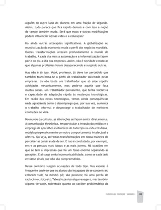 FILOSOFIA DA EDUCAÇÃO | unidade 3 89
alguém do outro lado do planeta em uma fração de segundo.
Assim, tudo parece que fica rápido demais e com isso a noção
de tempo também muda. Será que essas e outras modificações
podem influenciar nossas vidas e a educação?
Há ainda outras alterações significativas. A globalização ou
mundialização da economia muda o perfil dos negócios mundiais.
Outras transformações alteram profundamente o mundo do
trabalho. A cada dia mais a automação e a informatização fazem
parte do dia-a-dia das empresas. Assim, não é novidade constatar
que algumas profissões foram desaparecendo e surgindo outras.
Mas não é só isso. Você, professor, já deve ter percebido que
também transforma-se o perfil do trabalhador solicitado pelas
empresas. Já não basta um trabalhador que só sabe repetir
atividades mecanicamente, mas pede-se aquele que faça
muitas coisas, um trabalhador polivalente, que tenha iniciativa
e capacidade de adaptação rápida às mudanças tecnológicas.
Em razão das novas tecnologias, temos ainda consequências
nada agradáveis como o desemprego que, por sua vez, aumenta
o trabalho informal e desprotege o trabalhador de melhores
condições de vida.
No mundo da cultura, as alterações se fazem sentir diretamente.
A comunicação eletrônica, em particular a invasão das mídias e o
emprego de aparelhos eletrônicos de todo tipo na vida cotidiana,
modela progressivamente um outro comportamento intelectual e
afetivo. Ou seja, sofremos transformações em nossa maneira de
perceber as coisas e até de ser. E isso é constatado, por exemplo,
entre as pessoas mais idosas e as mais jovens. Há ocasiões em
que se tem a impressão que há um fosso enorme separando as
gerações. E aí surge certa incomunicabilidade, como se cada lado
enviasse sinais que não são compreendidos.
Nesse contexto surgem acusações de todo tipo. Nas escolas é
frequente ouvir-se que os alunos são incapazes de se concentrar;
colocam tudo no mesmo pé; são passivos; há uma perda do
raciocínio críticoetc.Talvezhajanissoalgumexagero,mastambém
alguma verdade, sobretudo quanto ao caráter problemático da
 