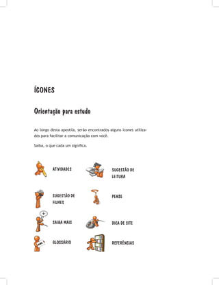 ícones
Orientação para estudo
Ao longo desta apostila, serão encontrados alguns ícones utiliza-
dos para facilitar a comunicação com você.
Saiba, o que cada um significa.
SUGESTÃO DE
LEITURA
PENSE
DICA DE SITE
REFERÊNCIAS
ATIVIDADES
SUGESTÃO DE
FILMES
SAIBA MAIS
GLOSSÁRIO
 