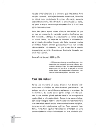 90 pedagogia
relação entre tecnologias e as vivências que delas temos. Com
relação à internet, a situação também é semelhante, acrescida
do fato de que a possibilidade de receber informações aumenta
extraordinariamente. Por outro lado, só a informação não basta,
se quem a recebe não consegue compreendê-la e situá-la em
contextos mais amplos.
Esses são apenas alguns breves exemplos indicadores de que
se vive um momento de transição histórica significativo que
tem merecido a atenção de pesquisadores de vários campos
do conhecimento, na tentativa de descrever e compreender
as principais alterações. Embora não haja consenso, muitos
cientistas e filósofos afirmam que estamos vivendo num período
denominado de “pós-moderno”, do qual se desconfia e no qual
se questionam as noções de progresso, de ciência, de razão, que
ainda hoje vigoram.
Como afirma Goergen (2005, p. 37):
[...] é fundamental destacar que não se trata sim-
plesmente uma contenda entre os titãs do pen-
samento contemporâneo, descolada da realidade
sociocultural. Ao contrário, a controvérsia moder-
nidade versus pós-modernidade reflete uma con-
tradição intestina da própria realidade atual.
O que é pós–moderno?
Talvez seja necessário um alerta. Entramos num terreno polê-
mico e não há consenso em torno do termo “pós-moderno”. Há
autores que dizem que ainda nem realizamos as promessas da
modernidade, daí não há porque perder tempo com esta ques-
tão; outros afirmam que se pode estabelecer um diálogo entre
modernidade e pós-modernidade. Outros ainda querem indicar
com a expressão pós-moderno uma situação completamente nova
que estaríamos presenciando e vivendo em termos tecnológicos,
culturais, sociais, econômicos e políticos. Como o assunto é ex-
tenso, vamos fazer algumas indicações que pretendem ser úteis
para compreender um pouco essa questão. Se a partícula “pós”
 
