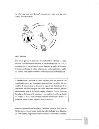 FILOSOFIA DA EDUCAÇÃO | unidade 3 91
se refere ao “que vem depois”, comecemos então pelo que vem
antes, a modernidade.
MODERNIDADE
Em linhas gerais, o conceito de modernidade abrange a nossa
história civilizatória mais recente, a partir dos séculos XVI - XVII, e
compreende as transformações que abordam a noção de homem,
livre de crendices e da tutela religiosa, e a confiança total na razão,
na ciência e no desenvolvimento tecnológico dos últimos séculos.
A modernidade científica se funda na crença do encontro de um
mundo objetivo a ser descoberto pelo método científico. Há um
modelo de ciência que se desenvolve a partir da filosofia de René
Descartes, das contribuições de Bacon e Locke e do novo método
desenvolvido a partir de Galileu, Kepler e Newton. Conhecido como
Paradigma Cartesiano-Newtoniano, esse modelo científico se funda
na razão e na busca incessante de controlar a natureza e dominá-la
para que revele os seus segredos mais profundos.
Como consequência da Revolução Científica, pode-se dizer que há
também uma modernidade social, caracterizada por uma doutrina
de confiança no progresso e desenvolvimento sem limites, baseados
 