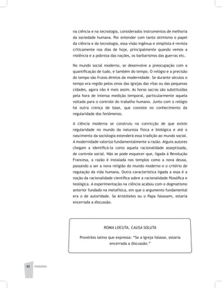 92 pedagogia
na ciência e na tecnologia, considerados instrumentos de melhoria
da sociedade humana. Por entender com tanto otimismo o papel
da ciência e da tecnologia, essa visão ingênua e simplista é revista
criticamente nos dias de hoje, principalmente quando vemos a
violência e a pobreza das nações, os barbarismos das guerras etc.
No mundo social moderno, se desenvolve a preocupação com a
quantificação de tudo, e também do tempo. O relógio e a precisão
do tempo são frutos diretos da modernidade. Se durante séculos o
tempo era regido pelos sinos das igrejas das vilas ou das pequenas
cidades, agora não é mais assim. As horas sacras são substituídas
pela hora de intensa medição temporal, particularmente aquela
voltada para o controle do trabalho humano. Junto com o relógio
há outra crença de base, que consiste no conhecimento da
regularidade dos fenômenos.
A ciência moderna se construiu na convicção de que existe
regularidade no mundo da natureza física e biológica e até o
nascimento da sociologia estenderá essa tradição ao mundo social.
A modernidade valoriza fundamentalmente a razão. Alguns autores
chegam a identificá-la como aquela racionalidade asseptizada,
de controle social. Não se pode esquecer que, ligada à Revolução
Francesa, a razão é instalada nos templos como a nova deusa,
passando a ser a nova religião do mundo moderno e o critério de
regulação da vida humana. Outra característica ligada a essa é a
noção da racionalidade científica sobre a racionalidade filosófica e
teológica. A experimentação na ciência acabou com o dogmatismo
anterior fundado na metafísica, em que o argumento fundamental
era o de autoridade. Se Aristóteles ou o Papa falassem, estaria
encerrada a discussão.
ROMA LOCUTA, CAUSA SOLUTA
Provérbio latino que expressa: “Se a Igreja falasse, estaria
encerrada a discussão.”
 