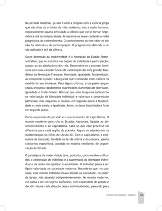 FILOSOFIA DA EDUCAÇÃO | unidade 3 93
No período moderno, já não é nem a religião nem a ciência grega
que vão ditar os critérios da vida moderna, mas a razão humana,
especialmente aquela articulada à ciência que vai se tornar hege-
mônica até os tempos atuais. Acrescente-se nesse contexto a visão
pragmática do conhecimento. O conhecimento só tem valor se ele
não for abstrato e de contemplação. O pragmatismo defende a vi-
são aplicada e útil da ciência.
Outra dimensão da modernidade é a formação do Estado Repre-
sentativo, que se sustenta nas noções de cidadania e participação,
oposto ao do absolutismo dos reis. Desenvolve-se o projeto ilumi-
nista com suas características de valorização das três grandes ban-
deiras da Revolução Francesa: liberdade, igualdade, fraternidade.
Ao conquistar o poder, a burguesia quer consolidar esses valores na
medida do seu interesse. Para alguns críticos, a burguesia esque-
ceu ou esvaziou rapidamente os princípios iluministas de liberdade,
igualdade e fraternidade. Note-se que essa burguesia radicalizou
na valorização da liberdade individual e valorizou a propriedade
particular, mas esqueceu e colocou em segundo plano a fraterni-
dade e, mais ainda, a igualdade. Assim, a classe trabalhadora ficou
em segundo plano.
Outra expressão do período é o aparecimento do capitalismo. O
mundo moderno construiu os Estados Nacionais, ligados ao de-
senvolvimento e ao capitalismo. Sabe-se que esse processo foi
diferente para cada região do planeta. Alguns só adentraram na
modernização no início do século XX. Com o capitalismo, a eco-
nomia de mercado, fundada na lei da oferta e da procura, ganha
contornos específicos, apoiada no modelo neoliberal de organi-
zação do Estado.
O paradigma da modernidade teve, portanto, como motivo unifica-
dor, a celebração do indivíduo e a supremacia da liberdade indivi-
dual e da razão em oposição à autoridade. O indivíduo passa a ser
figura valorizada na sociedade moderna. Recorde-se que, no pas-
sado, esse mesmo indivíduo ficava diluído na sociedade, no poder
da Igreja, não atuando independentemente. No mundo moderno,
ele passa a ser um sujeito autônomo, com capacidade de pensar e
decidir. Houve radicalização dessa individualidade, passando para
 