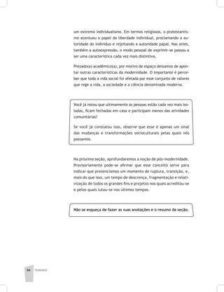 94 pedagogia
um extremo individualismo. Em termos religiosos, o protestantis-
mo acentuou o papel da liberdade individual, proclamando a au-
toridade do indivíduo e rejeitando a autoridade papal. Nas artes,
também a autoexpressão, o modo pessoal de exprimir-se passou a
ser uma característica cada vez mais distintiva.
Prezado(a) acadêmico(a), por motivo de espaço deixamos de apon-
tar outras características da modernidade. O importante é perce-
ber que toda a vida social foi afetada por esse conjunto de valores
que rege a vida, a sociedade e a ciência denominada moderna.
Você já notou que ultimamente as pessoas estão cada vez mais iso-
ladas, ficam fechadas em casa e participam menos das atividades
comunitárias?
Se você já constatou isso, observe que esse é apenas um sinal
das mudanças e transformações socioculturais pelas quais nós
passamos.
Na próxima seção, aprofundaremos a noção de pós-modernidade.
Provisoriamente pode-se afirmar que esse conceito serve para
indicar que presenciamos um momento de ruptura, transição, e,
mais do que isso, um tempo de descrença, fragmentação e relati-
vização de todos os grandes fins e projetos nos quais acreditou-se
e pelos quais lutou-se nos últimos tempos.
Não se esqueça de fazer as suas anotações e o resumo da seção.
 