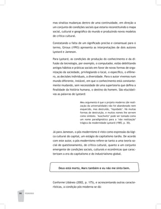 96 pedagogia
mas sinaliza mudanças dentro de uma continuidade, em direção a
um conjunto de condições sociais que estaria reconstituindo o mapa
social, cultural e geográfico do mundo e produzindo novos modelos
de crítica cultural.
Constatando a falta de um significado preciso e consensual para o
termo, Giroux (1993) apresenta as interpretações de dois autores
Lyotard e Jameson.
Para Lyotard, as condições de produção do conhecimento e da di-
fusão da tecnologia, por exemplo, o computador, estão debilitando
antigos hábitos e práticas sociais em favor de novas formas de orga-
nização da sociedade, privilegiando o local, o específico, o efême-
ro, as decisões individuais, a diversidade. Para o autor vivemos num
mundo diferente, instável, em que o conhecimento está constante-
mente mudando, sem necessidade de uma superteoria que defina a
finalidade da história humana, o destino do homem. São elucidati-
vas as palavras de Lyotard:
Meu argumento é que o projeto moderno (de reali-
zação da universalidade) não foi abandonado nem
esquecido, mas destruído, ‘liquidado’. Há muitas
formas de destruição, e muitos nomes lhe servem
como símbolo. ‘Auschwitz’ pode ser tomado como
um nome paradigmático para a ‘não realização’
trágica da modernidade Lyotard (1985, p. 30).
Já para Jameson, o pós-modernismo é visto como expressão da lógi-
ca cultural do capital, um estágio do capitalismo tardio. De acordo
com este autor, o pós-modernismo refere-se tanto a uma teoria so-
cial de questionamento, de crítica cultural, quanto a um conjunto
emergente de condições sociais, culturais e econômicas que carac-
terizam a era do capitalismo e do industrialismo global.
Deus está morto, Marx também e eu não me sinto bem.
Conforme Libâneo (2002, p. 175), e acrescentando outras caracte-
rísticas, a condição pós-moderna se dá:
 