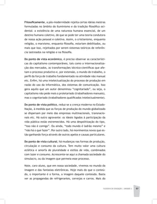 FILOSOFIA DA EDUCAÇÃO | unidade 3 97
Filosoficamente, a pós-modernidade rejeita certas ideias mestras
formuladas no âmbito do Iluminismo e da tradição filosófica oci-
dental: a existência de uma natureza humana essencial, de um
destino humano coletivo, de que se pode ter uma teoria condutora
de nossa ação pessoal e coletiva. Assim, o cristianismo, enquanto
religião, o marxismo, enquanto filosofia, estariam debilitados, ou
mais que isso, rejeitados por serem sistemas teóricos de referên-
cia lastreados na religião e na filosofia.
Do ponto de vista econômico, é preciso observar as característi-
cas do capitalismo contemporâneo, tais como a internacionaliza-
ção dos mercados, as transformações técnico-científicas que afe-
tam o processo produtivo e, por extensão, o mundo do trabalho, o
perfil da força de trabalho fundamentado na atividade não manual
etc. Enfim, há uma intelectualização do processo de produção em
razão do uso da informática, dos sistemas de comunicação. Isso
gera aquilo que um autor denominou “cognitariado”, ou seja, o
capitalismo não pede mais o proletariado (trabalhadores manuais),
mas o cognitariado (trabalhadores qualificados intelectualmente).
Do ponto de vista político, reduz-se a crença moderna no Estado-
Nação, à medida que as forças de produção do mundo globalizado
se dispersam por meio das empresas multinacionais, transnacio-
nais etc. Há outro agravante: os ideais ligados à participação da
vida pública estão estremecidos. Há uma despolitização do tipo,
“isso não é comigo”. Ou ainda, “todo mundo é ladrão mesmo” e
“não há o que fazer”. Por outro lado, há movimentos novos que es-
tão ganhando força através de outros apelos e causas particulares.
Do ponto de vista cultural, há mudanças nas formas de produção,
circulação e consumo da cultura. Tem muito valor uma cultura
eclética e amorfa de pluralidade e estilos de vida, combinados
com lazer e consumo. Acrescente-se aqui a chamada sociedade do
simulacro, ou da imagem que permeia esse processo.
Note, caro aluno, que em nossa sociedade, vivemos no mundo da
imagem e das fantasias eletrônicas. Hoje mais do que o conteú-
do, o importante é a forma, a imagem daquele conteúdo. Basta
ver as propagandas de refrigerantes, cervejas e carros. Mais do
 