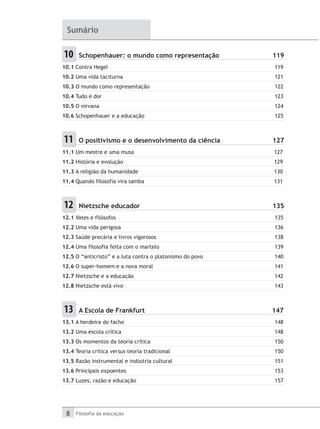 8 Filosofia da educação
Sumário
10 	 Schopenhauer: o mundo como representação	 119
10.1 Contra Hegel	 119
10.2 Uma vida taciturna	 121
10.3 O mundo como representação	 122
10.4 Tudo é dor	 123
10.5 O nirvana	 124
10.6 Schopenhauer e a educação	 125
11 	 O positivismo e o desenvolvimento da ciência	 127
11.1 Um mestre e uma musa	 127
11.2 História e evolução	 129
11.3 A religião da humanidade	 130
11.4 Quando filosofia vira samba	 131
12 	 Nietzsche educador	 135
12.1 Vates e filósofos	 135
12.2 Uma vida perigosa	 136
12.3 Saúde precária e livros vigorosos	 138
12.4 Uma filosofia feita com o martelo	 139
12.5 O “anticristo” e a luta contra o platonismo do povo	 140
12.6 O super-homem e a nova moral	 141
12.7 Nietzsche e a educação	 142
12.8 Nietzsche está vivo	 143
13 	 A Escola de Frankfurt	 147
13.1 A herdeira do facho	 148
13.2 Uma escola crítica	 148
13.3 Os momentos da teoria crítica	 150
13.4 Teoria crítica versus teoria tradicional	 150
13.5 Razão instrumental e indústria cultural	 151
13.6 Principais expoentes	 153
13.7 Luzes, razão e educação	 157
 