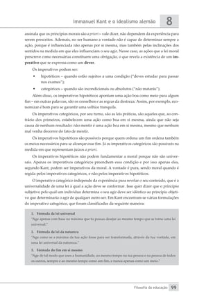 Immanuel Kant e o idealismo alemão
Filosofia da educação
8
99
assinala que os princípios morais são a priori – vale dizer, não dependem da experiência para
serem prescritos. Ademais, no ser humano a vontade não é capaz de determinar sempre a
ação, porque é influenciada não apenas por si mesma, mas também pelas inclinações dos
sentidos na medida em que eles influenciam o seu agir. Nesse caso, as ações que a lei moral
prescreve como necessárias constituem uma obrigação, o que revela a existência de um im-
perativo que se expressa como um dever.
Os imperativos podem ser:
•	 hipotéticos – quando estão sujeitos a uma condição (“deves estudar para passar
nos exames”);
•	 categóricos – quando são incondicionais ou absolutos (“não matarás”).
Além disso, os imperativos hipotéticos apontam uma ação boa como meio para algum
fim – em outras palavras, são os conselhos e as regras da destreza. Assim, por exemplo, eco-
nomizar é bom para se garantir uma velhice tranquila.
Os imperativos categóricos, por seu turno, são as leis práticas, são aqueles que, ao con-
trário dos primeiros, estabelecem uma ação como boa em si mesma, ainda que não seja
causa de nenhum resultado: não mentir é uma ação boa em si mesma, mesmo que nenhum
mal venha decorrer do fato de mentir.
Os imperativos hipotéticos são possíveis porque quem ordena um fim ordena também
os meios necessários para se alcançar esse fim. Já os imperativos categóricos são possíveis na
medida em que representam juízos a priori.
Os imperativos hipotéticos não podem fundamentar a moral porque não são univer-
sais. Apenas os imperativos categóricos preenchem essa condição e por isso apenas eles,
segundo Kant, podem ser imperativos da moral. A vontade é pura, sendo moral quando é
regida pelos imperativos categóricos, e não pelos imperativos hipotéticos.
O imperativo categórico independe da experiência para revelar o seu conteúdo, que é a
universalidade de uma lei à qual a ação deve se conformar. Isso quer dizer que o princípio
subjetivo pelo qual um indivíduo determina o seu agir deve ser idêntico ao princípio objeti-
vo que determinaria o agir de qualquer outro ser. Em Kant encontram-se várias formulações
do imperativo categórico, que foram classificadas da seguinte maneira:
1.	 Fórmula da lei universal
“Age apenas com base na máxima que tu possas desejar ao mesmo tempo que se torne uma lei
universal.”
2.	 Fórmula da lei da natureza
“Age como se a máxima da tua ação fosse para ser transformada, através da tua vontade, em
uma lei universal da natureza.”
3.	 Fórmula do fim em si mesmo
“Age de tal modo que uses a humanidade, ao mesmo tempo na tua pessoa e na pessoa de todos
os outros, sempre e ao mesmo tempo como um fim, e nunca apenas como um meio.”
 