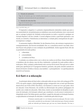 Immanuel Kant e o idealismo alemão
8
Filosofia da educação
100
4.	 Fórmula da autonomia
“Age de tal maneira que tua vontade possa encarar a si mesma, ao mesmo tempo, como um
legislador universal através de suas máximas.”
5.	 Fórmula do reino dos fins
“Age de tal maneira que tu sejas sempre através de suas máximas um membro legislador em um
reino universal dos fins.”
Fonte: GALUPPO, 2002, p. 97.
O imperativo categórico é o primeiro empreendimento sistemático (ainda que pese a
sua austeridade de viés pietista) para se estabelecer uma moral autônoma, isto é, uma moral
que se outorga à própria lei, fundada exclusivamente na razão e acessível a qualquer ser
racional disposto e de boa vontade. A moral religiosa (contra a qual Kant apresenta a sua
moral), ao contrário, é heterônoma ao determinar a vontade pelas consequências da ação –
recompensas e castigos.
A autonomia implica a liberdade. Se não fôssemos livres, não seríamos responsáveis e,
consequentemente, não haveria moralidade. Ora, se a consciência moral é um dado, deve-
mos buscar nela própria as suas condições de possibilidade. Ainda segundo Kant, três são
os postulados da razão prática:
1.	 a liberdade;
2.	 a imortalidade;
3.	 a existência de Deus.
A unidade, ou a síntese entre o ser e o dever ser, realiza-se em Deus. Assim, Kant deduz
a metafísica não da ciência, mas da ética, instituindo o primado da razão prática sobre a
razão pura. Aliás, o próprio conhecimento está a serviço da lei moral. Para que serve o saber
senão para aperfeiçoar-se? O progresso histórico, portanto, não pode consistir somente no
desenvolvimento científico e técnico, mas também – e principalmente – no aperfeiçoamento
moral do ser humano.
8.6 Kant e a educação
As principais ideias de Kant sobre a educação estão em suas Aulas sobre pedagogia (1776-
1777), nas quais resgata o ideal pedagógico grego, enriquecido com as teses que Rousseau
desenvolveu em Emílio (1767). Para Kant, o ser humano é o único ser vivo que pode e deve
ser educado. Como Rousseau, ele acredita na diferenciação das práticas pedagógicas de
acordo com a idade do educando. Além disso, insiste na necessidade da disciplina no pro-
cesso de instrução e de formação cultural, que constituem a via de acesso à autonomia e à
integridade moral. Em linhas gerais, para Kant, o papel da educação na formação humana,
e especialmente na formação do educador, é sintetizado pela ideia de que:
O homem somente pode vir a ser homem através da educação. Ele não é outra
coisa senão o produto de sua educação. E cabe mencionar que o homem somente
pode ser educado por homens que, por sua vez, foram educados. Por isso, a
 