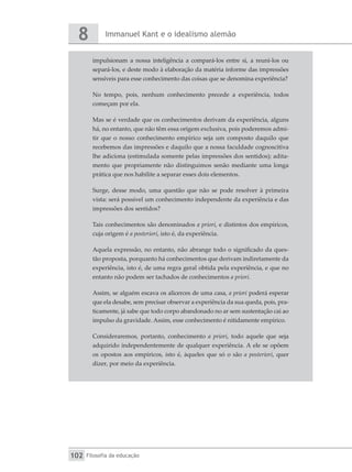 Immanuel Kant e o idealismo alemão
8
Filosofia da educação
102
impulsionam a nossa inteligência a compará-los entre si, a reuni-los ou
separá-los, e deste modo à elaboração da matéria informe das impressões
sensíveis para esse conhecimento das coisas que se denomina experiência?
No tempo, pois, nenhum conhecimento precede a experiência, todos
começam por ela.
Mas se é verdade que os conhecimentos derivam da experiência, alguns
há, no entanto, que não têm essa origem exclusiva, pois poderemos admi-
tir que o nosso conhecimento empírico seja um composto daquilo que
recebemos das impressões e daquilo que a nossa faculdade cognoscitiva
lhe adiciona (estimulada somente pelas impressões dos sentidos); adita-
mento que propriamente não distinguimos senão mediante uma longa
prática que nos habilite a separar esses dois elementos.
Surge, desse modo, uma questão que não se pode resolver à primeira
vista: será possível um conhecimento independente da experiência e das
impressões dos sentidos?
Tais conhecimentos são denominados a priori, e distintos dos empíricos,
cuja origem é a posteriori, isto é, da experiência.
Aquela expressão, no entanto, não abrange todo o significado da ques-
tão proposta, porquanto há conhecimentos que derivam indiretamente da
experiência, isto é, de uma regra geral obtida pela experiência, e que no
entanto não podem ser tachados de conhecimentos a priori.
Assim, se alguém escava os alicerces de uma casa, a priori poderá esperar
que ela desabe, sem precisar observar a experiência da sua queda, pois, pra-
ticamente, já sabe que todo corpo abandonado no ar sem sustentação cai ao
impulso da gravidade. Assim, esse conhecimento é nitidamente empírico.
Consideraremos, portanto, conhecimento a priori, todo aquele que seja
adquirido independentemente de qualquer experiência. A ele se opõem
os opostos aos empíricos, isto é, àqueles que só o são a posteriori, quer
dizer, por meio da experiência.
 