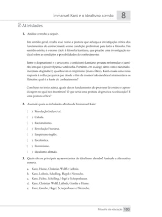 Immanuel Kant e o idealismo alemão
Filosofia da educação
8
103
Atividades
1.	 Analise o trecho a seguir.
Em sentido geral, recebe esse nome a postura que advoga a investigação crítica dos
fundamentos do conhecimento como condição preliminar para toda a filosofia. Em
sentido estrito, é o nome dado à filosofia kantiana, que propõe uma investigação ra-
dical sobre as condições e possibilidades do conhecimento.
Entre o dogmatismo e o ceticismo, o criticismo kantiano procura reformular o cami-
nho em que é possível pensar a filosofia. Portanto, em diálogo tanto com o racionalis-
mo (mais dogmático) quanto com o empirismo (mais cético), Kant ensaia uma nova
resposta à velha pergunta que desde o fim da cosmovisão medieval atormentava os
filósofos: qual é a fonte do conhecimento?
Com base no texto acima, quais são os fundamentos do processo de ensino e apren-
dizagem no qual nos inserimos? O que seria uma postura dogmática na educação? E
uma postura cética?
2.	 Assinale quais as influências diretas de Immanuel Kant.
(
( 	 Revolução Industrial.
(
( 	Cabala.
(
( 	Racionalismo.
(
( 	 Revolução Francesa.
(
( 	 Empirismo inglês.
(
( 	 Escolástica.
(
( 	Iluminismo.
(
( 	 Idealismo alemão.
3.	 Quais são os principais representantes do idealismo alemão? Assinale a alternativa
correta.
a.	 Kant, Hume, Christian Wolff e Leibniz.
b.	 Kant, Leibniz, Schelling, Hegel e Nietzsche.
c.	 Kant, Fichte, Schelling, Hegel e Schopenhauer.
d.	 Kant, Christian Wolff, Leibniz, Goethe e Hume.
e.	 Kant, Goethe, Hegel, Schopenhauer e Nietzsche.
 