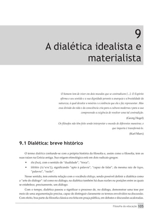 Filosofia da educação 105
9
A dialética idealista e
materialista
O homem tem de viver em dois mundos que se contradizem [...]. O Espírito
afirma o seu sentido e a sua dignidade perante a anarquia e a brutalidade da
natureza, à qual devolve a miséria e a violência que ela o faz representar. Mas
essa divisão da vida e da consciência cria para a cultura moderna e para a sua
compreensão a exigência de resolver uma tal contradição.
(Georg Hegel)
Os filósofos não têm feito senão interpretar o mundo de diferentes maneiras; o
que importa é transformá-lo.
(Karl Marx)
9.1 Dialética: breve histórico
O termo dialética confunde-se com a própria história da filosofia e, assim como a filosofia, tem as
suas raízes na Grécia antiga. Sua origem etimológica está em dois radicais gregos:
•	 dia (δια), com o sentido de “dualidade”, “troca”;
•	 léktikós (λε’κτκ’ξ), significando “apto à palavra”, “capaz de falar”, da mesma raiz de logos,
“palavra”, “razão”.
Nesse sentido, tem estreita relação com o vocábulo diálogo, sendo possível definir a dialética como
a “arte do diálogo”: tal como no diálogo, na dialética também há duas razões ou posições entre as quais
se estabelece, precisamente, um diálogo.
Com o tempo, dialética passou a significar o processo de, no diálogo, demonstrar uma tese por
meio de uma argumentação precisa, capaz de distinguir claramente os termos envolvidos na discussão.
Com efeito, boa parte da filosofia clássica era feita em praça pública, em debates e discussões acaloradas.
 