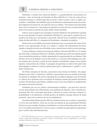 A dialética idealista e materialista
9
Filosofia da educação
106
Entretanto, o sentido mais radical da dialética – e, paradoxalmente, mais próximo do
moderno – deve ser buscado em Heráclito de Éfeso (540-470 a.C.). Para ele, tudo está em
constante mudança e o conflito rege todas as coisas: a vida e a morte, o sono e a vigília, a ju-
ventude e a senilidade, são realidades que se transformam continuamente umas nas outras.
Seu fragmento de número 91, em especial, tornou-se célebre: “Um homem não toma banho
duas vezes no mesmo rio”. Isso porque da segunda vez ele já não será o mesmo homem de
antes e nem estará no mesmo rio, já que ambos estarão mudados.
Todavia, para os gregos essa concepção era muito unilateral e eles preferiram a posição
de um outro pensador da época: Parmênides (530-460 a.C.), para quem a essência do ser é
imutável, de modo que o movimento é uma ilusão. Não por acaso, Aristóteles considerava
Zenão de Eleia (495-430 a.C.), discípulo de Parmênides, o fundador da dialética.
Zenão servia-se da dialética para tentar demonstrar que o movimento não existe. Ficou
famosa a sua argumentação de que, se o tempo e o espaço são infinitamente divisíveis,
Aquiles, a despeito de toda a sua velocidade, nunca venceria uma corrida com uma tartaruga.
E outros atribuem o mérito da invenção da dialética a Sócrates (470-399 a.C.). É verdade
que antes dele os sofistas já utilizavam a dialética, afirmando que tanto uma opinião quanto
a sua contraditória podem ser válidas, dependendo da argumentação de seu defensor. Mas
Sócrates serviu-se da dialética com um fim positivo e, no mesmo estilo dialógico dos sofis-
tas, mostrou que é possível, a partir de duas opiniões contraditórias, chegar a uma opinião
superior, mais próxima da verdade. A passagem da ignorância ao saber é feita pela ironia
(interrogação) e culmina na maiêutica (parto), pela qual o conhecimento é “parido” e a ver-
dade é trazida à luz.
Em Platão, discípulo de Sócrates, encontramos duas formas de dialética. Em alguns
diálogos (como Fédon e a República), a dialética é apresentada como um método de elevação
do sensível ao inteligível. Em outros, especialmente nos últimos diálogos (como Parmênides
e o Sofista), ele a apresenta como um método de dedução racional que permite discriminar
as ideias. De toda forma, para Platão, a dialética nunca é uma mera disputa ou simplesmente
um sistema formal de raciocínio.
Aristóteles, por sua vez, prefere a demonstração à dialética – que para ele é uma for-
ma não demonstrativa de conhecimento, uma aparência de filosofia, e não a filosofia pro-
priamente dita. Daí a razão pela qual tende a colocá-la no mesmo nível que a disputa e a
probabilidade. E no helenismo o sentido positivo da dialética ressurge somente de modo
ocasional – aqui com os estoicos, ali com os neoplatônicos.
Já na Baixa Idade Média (séculos XII-XV) a dialética forma com a retórica e a gramática
o trivium das artes liberais1
. Como tal, era mais um método do que propriamente filosofia.
Colocava-se, por exemplo, situações contraditórias e se tentava demonstrar pelo sim e o não
(sic et non) aquela mais plausível. A tese era, pois, o resultado da apreciação dos argumentos
prós e contras sobre determinado tema.
1	 Essas três disciplinas do trivium compunham a primeira parte do ensino universitário e depois
vinha o quadrivium (aritmética, geometria, música e astronomia), assim completando as sete artes,
também conhecidas como artes liberais.
 