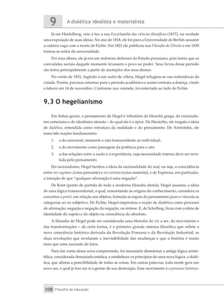 A dialética idealista e materialista
9
Filosofia da educação
108
Já em Heidelberg, veio à luz a sua Enciclopédia das ciências filosóficas (1817), na verdade
uma exposição de suas ideias. No ano de 1818, ele foi para a Universidade de Berlim assumir
a cadeira vaga com a morte de Fichte. Em 1821 ele publicou sua Filosofia do Direito e em 1830
tornou-se reitor da universidade.
Por essa altura, ele já era um ardoroso defensor do Estado prussiano, pois temia que as
convulsões sociais daquele momento levassem o povo ao poder. Seus livros desse período
são feitos principalmente a partir de anotações dos seus alunos.
No verão de 1831, fugindo a um surto de cólera, Hegel refugiou-se nas redondezas da
cidade. Porém, precisou retornar para o período acadêmico e assim contraiu a doença, vindo
a falecer em 14 de novembro. Conforme sua vontade, foi enterrado ao lado de Fichte.
9.3 O hegelianismo
Em linhas gerais, o pensamento de Hegel é tributário da filosofia grega, do racionalis-
mo cartesiano e do idealismo alemão – do qual ele é o ápice. De Heráclito, ele resgata a ideia
de dialética, entendida como estrutura da realidade e do pensamento. De Aristóteles, ele
toma três noções fundamentais:
1.	 a do universal, imanente e não transcendente ao individual;
2.	 a do movimento como passagem da potência para o ato;
3.	 a das relações entre a razão e a experiência, cuja necessidade interna deve ser reve-
lada pelo pensamento.
Do racionalismo, Hegel herdou a ideia da racionalidade do real, ou seja, a coincidência
entre res cogitans (coisa pensante) e res extensa (coisa material), e de Espinosa, em particular,
a intuição de que “qualquer afirmação é uma negação”.
De Kant (ponto de partida de toda a moderna filosofia alemã), Hegel assumiu a ideia
de uma lógica transcendental, a qual, remontando às origens do conhecimento, considera os
conceitos a priori, em relação aos objetos, formula as regras do pensamento puro e vincula as
categorias ao eu subjetivo. De Fichte, Hegel emprestou a noção de dialética como processo
de afirmação, negação e negação da negação, na síntese. E, de Schelling, ficou com a ideia de
identidade do sujeito e do objeto na consciência do absoluto.
A filosofia de Hegel pode ser considerada uma filosofia do vir a ser, do movimento e
das transformações – de certa forma, é o primeiro grande sistema filosófico que reflete a
nova consciência histórica derivada da Revolução Francesa e da Revolução Industrial, as
duas revoluções que revelaram a inevitabilidade das mudanças e que a história é muito
mais que uma sucessão de fatos.
Para dar conta dessa nova compreensão, foi necessário abandonar a antiga lógica aristo-
télica, considerada demasiado estática, e estabelecer os princípios de uma nova lógica: a dialé-
tica, que afirma a perecibilidade de todas as coisas. Em outras palavras, toda morte gera um
novo ser, o qual já traz em si o germe de sua destruição. Esse movimento é o processo histórico.
 