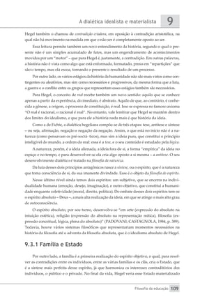 A dialética idealista e materialista
Filosofia da educação
9
109
Hegel também o chamou de contradição criadora, em oposição à contradição aristotélica, na
qual não há movimento na medida em que o não ser é completamente oposto ao ser.
Essa leitura permite também um novo entendimento da história, segundo o qual o pre-
sente não é um simples acumulado de fatos, mas um engendramento de acontecimentos
movidos por um “motor” – que para Hegel é, justamente, a contradição. Em outras palavras,
a história não é vista como algo que está enformado, formatado, preso em “repartições” que
são o tempo, mas ela escoa, tornando o presente o resultado de um processo.
Por outro lado, os vários estágios da história da humanidade não são mais vistos como con-
tingentes ou aleatórios, mas sim como necessários e progressivos, da mesma forma que a luta,
a guerra e o conflito entre os grupos que representam esses estágios também são necessários.
Para Hegel, o conceito de real recebe também um novo sentido: aquilo que se conhece
apenas a partir da experiência, do imediato, é abstrato. Aquilo de que, ao contrário, é conhe-
cida a gênese, a origem, o processo de constituição, é real. Isso se expressa no famoso axioma
“O real é racional, o racional é real”. No entanto, vale lembrar que Hegel se mantém dentro
dos limites do idealismo, e que para ele a história nada mais é que história da ideia.
Como a de Fichte, a dialética hegeliana compõe-se de três etapas: tese, antítese e síntese
– ou seja, afirmação, negação e negação da negação. Assim, o que está no início não é a na-
tureza (como pensavam os pré-socrá- ticos), mas sim a ideia pura, que constitui o princípio
inteligível do mundo, a ordem do real: essa é a tese, e o seu conteúdo é estudado pela lógica.
A natureza, porém, é a ideia alienada, a ideia fora de si, a forma “empírica” da ideia no
espaço e no tempo, e para desenvolver-se ela cria algo oposto a si mesma – a antítese. O seu
desenvolvimento dialético é tratado na filosofia da natureza.
Da luta desses dois princípios antagônicos nasce a síntese, ou o espírito, que é a natureza
que toma consciência de si, da sua imanente divindade. Esse é o objeto da filosofia do espírito.
Nesse último nível ainda temos dois espíritos: um subjetivo, que se encerra na indivi-
dualidade humana (emoção, desejo, imaginação), e outro objetivo, que constitui a humani-
dade enquanto coletividade (moral, direito, política). Do embate desses dois espíritos tem-se
o espírito absoluto – Deus –, a mais alta realização da ideia, em que se atinge o mais alto grau
de autoconsciência.
O espírito absoluto, por seu turno, desenvolve-se “em arte (expressão do absoluto na
intuição estética), religião (expressão do absoluto na representação mítica), filosofia (ex-
pressão conceitual, lógica, plena do absoluto)” (PADOVANI; CASTAGNOLA, 1984, p. 389).
Todavia, houve vários sistemas filosóficos que representariam momentos necessários na
história da filosofia até o advento da filosofia absoluta, que é o idealismo absoluto de Hegel.
9.3.1 Família e Estado
Por outro lado, a família é a primeira realização do espírito objetivo, o qual, para resol-
ver as contradições entre os indivíduos, entre as várias famílias e os clãs, cria o Estado, que
é a síntese mais perfeita desse espírito, já que harmoniza os interesses contraditórios dos
indivíduos, o público e o privado. No final da vida, Hegel veria esse Estado materializado
 