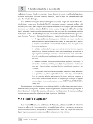 A dialética idealista e materialista
9
Filosofia da educação
110
na Prússia. Assim, o Estado prussiano é a síntese do espírito objetivo e a filosofia hegeliana,
a síntese absoluta de todo esse processo dialético. Como se pode ver, a modéstia não era
uma das virtudes de Hegel.
Não obstante os exageros desse sistema grandiloquente, Hegel tem o indiscutível mé-
rito de trazer para o cerne da reflexão filosófica o processo histórico. Mas aqui também está
a sua fraqueza: uma certa simplificação a que ele submeteu a história para que ela coubesse
dentro da sua estrutura triádica. Todavia, com a história incorporada à filosofia, a antiga
lógica aristotélica mostrou-se incapaz de dar conta dos processos de compreensão da nova
realidade e, assim, a dialética hegeliana vem justamente oferecer os instrumentos que falta-
vam. Eis como Padovani e Castagnola distinguem a lógica tradicional da dialética de Hegel:
1.º – A lógica tradicional afirma que o ser é idêntico a si mesmo e exclui seu
oposto (princípio de identidade e de contradição); ao passo que a lógica hegelia-
na sustenta que a realidade é essencialmente mudança, devir, passagem de um
elemento ao seu oposto;
2.º – a lógica tradicional afirma que o conceito é universal abstrato, enquanto
apreende o ser imutável, realmente, ainda que não totalmente; ao passo que a
lógica hegeliana sustenta que o conceito é universal concreto, isto é, conexão his-
tórica do particular com a totalidade do real, onde tudo é essencialmente conexo
com tudo;
3.º – a lógica tradicional distingue substancialmente a filosofia, cujo objeto é o
universal e o imutável, da história, cujo objeto é o particular e o mutável; ao
passo que a lógica hegeliana assimila a filosofia com a história, enquanto o ser
é vir-a-ser;
4.º – a lógica tradicional distingue-se da ontologia, enquanto o nosso pensamen-
to, se apreende o ser, não o esgota inteiramente – como faz o pensamento de
Deus; ao passo que a lógica hegeliana coincide com a ontologia, porquanto a
realidade é o desenvolvimento dialético do próprio logos divino que no espírito
humano adquire plena consciência de si mesmo. (PADOVANI; CASTAGNOLA,
1984, p. 389)
Profundamente revolucionária, no entanto a dialética hegeliana permaneceu inofensi-
va nas mãos daquele pacato professor do Estado prussiano. Seria necessário que alguém a
tirasse do mundo abstrato das ideias e a colocasse no mundo concreto da matéria para fazer
detonar o seu potencial revolucionário. Esse alguém foi Karl Marx.
9.4 Filósofo e agitador
Karl Heinrich Marx nasceu em Trier, sul da Alemanha, a 5 de maio de 1818. A mãe tinha
origem na nobreza da Holanda e o pai era advogado. Eram judeus e precisaram converter-se
ao cristianismo quando o pequeno Karl ainda estava com 6 anos, em função das restrições
legais impostas aos membros da comunidade judaica no serviço público.
 
