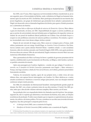 A dialética idealista e materialista
Filosofia da educação
9
111
Em 1835, com 17 anos, Marx ingressou na Universidade de Bonn, transferindo-se, já no
ano seguinte, para a Universidade de Berlim, onde a influência de Hegel era bastante forte,
mesmo após sua morte em 1811. Em Berlim, Marx participou ativamente do movimento dos
jovens hegelianos, um grupo de intelectuais que pretendia levar adiante o pensamento de
Hegel, em desacordo com os chamados hegelianos de direita, para quem o Estado prussiano
era a culminância da história.
Com a tese Sobre as diferenças da filosofia da natureza de Demócrito e Epicuro, Marx obteve
o grau de doutorado, em Jena, em 1841. Impossibilitado de seguir a carreira acadêmica, já
que as portas da universidade estavam fechadas para os hegelianos de esquerda, tornou-se
redator de um jornal de tendência liberal publicado em Colônia. Essa atividade força-o a
ocupar-se com problemas concretos de natureza política e econômica. No entanto, o gover-
no, incomodado com o teor desses artigos, fechou o jornal.
Depois de um noivado de longos anos, Marx casou-se e emigrou para a França, onde
editou, juntamente com seu amigo Arnold Ruge, os Anuários Franco-Germânicos. Em Paris,
travou contato com o poeta alemão Heinrich Heine – também exilado – e com socialistas
franceses, além de estreitar amizade com Friedrich Engels (1820-1895), com quem produziu
diversas obras em comum. Filho de um industrial, Engels costumava socorrer Marx nas suas
numerosas dificuldades financeiras.
Mas a permanência de Marx na França foi breve: a pedido do governo prussiano ele foi
expulso, estabelecendo-se provisoriamente em Bruxelas, na Bélgica, onde fundou o primei-
ro partido comunista do mundo.
Após uma passagem por Londres, Inglaterra – ocasião em que redigiu O manifesto co-
munista, ou O manifesto do Partido Comunista, juntamente com Engels –, Marx retornou à
França, mas logo assumiu a chefia do Novo Jornal Renano, em Colônia, primeiro jornal diário
francamente socialista.
Todavia, foi novamente expulso, agora de sua própria terra, e então viveu até seus
últimos dias, com apenas breves interrupções, em Londres. Lá, Marx dedicou-se a vastos
estudos econômicos e históricos e escreveu artigos para jornais, mas sua situação material
continuou sempre muito precária.
Em 1864, foi cofundador da Internacional Socialista3
, desempenhando grande papel de
direção. Em 1867, veio a lume o primeiro tomo da sua obra máxima, O Capital. Em 1883, po-
rém, antes que a obra de três volumes estivesse completa, Marx morreu, aos 65 anos.
Sua produção deve ser enquadrada dentro da chamada esquerda hegeliana. Isso porque,
segundo ele, não é o espírito que determina o movimento da história, mas, antes, as relações
econômicas de produção. É sobre essas relações que se erguem as superestruturas do pensa-
mento, da cultura e da forma política. Por isso, considera-se sua obra uma inversão da teoria
hegeliana. Sua obra principal é composta pelos livros:
•	 A ideologia alemã (1845, com a coautoria de Engels);
•	 Manifesto do Partido Comunista (1848, também com a coautoria de Engels);
3	 A Internacional Socialista foi uma primeira tentativa de organização mundial dos trabalhadores
com vistas à defesa de seus interesses, tendo como horizonte uma revolução socialista mundial.
 