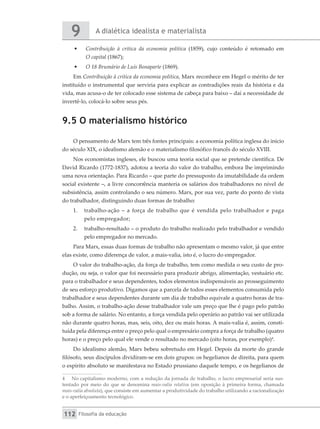 A dialética idealista e materialista
9
Filosofia da educação
112
•	 Contribuição à crítica da economia política (1859), cujo conteúdo é retomado em
O capital (1867);
•	 O 18 Brumário de Luís Bonaparte (1869).
Em Contribuição à crítica da economia política, Marx reconhece em Hegel o mérito de ter
instituído o instrumental que serviria para explicar as contradições reais da história e da
vida, mas acusa-o de ter colocado esse sistema de cabeça para baixo – daí a necessidade de
invertê-lo, colocá-lo sobre seus pés.
9.5 O materialismo histórico
O pensamento de Marx tem três fontes principais: a economia política inglesa do início
do século XIX, o idealismo alemão e o materialismo filosófico francês do século XVIII.
Nos economistas ingleses, ele buscou uma teoria social que se pretende científica. De
David Ricardo (1772-1837), adotou a teoria do valor do trabalho, embora lhe imprimindo
uma nova orientação. Para Ricardo – que parte do pressuposto da imutabilidade da ordem
social existente –, a livre concorrência manteria os salários dos trabalhadores no nível de
subsistência, assim controlando o seu número. Marx, por sua vez, parte do ponto de vista
do trabalhador, distinguindo duas formas de trabalho:
1.	 trabalho-ação – a força de trabalho que é vendida pelo trabalhador e paga
pelo empregador;
2.	 trabalho-resultado – o produto do trabalho realizado pelo trabalhador e vendido
pelo empregador no mercado.
Para Marx, essas duas formas de trabalho não apresentam o mesmo valor, já que entre
elas existe, como diferença de valor, a mais-valia, isto é, o lucro do empregador.
O valor do trabalho-ação, da força de trabalho, tem como medida o seu custo de pro-
dução, ou seja, o valor que foi necessário para produzir abrigo, alimentação, vestuário etc.
para o trabalhador e seus dependentes, todos elementos indispensáveis ao prosseguimento
de seu esforço produtivo. Digamos que a parcela de todos esses elementos consumida pelo
trabalhador e seus dependentes durante um dia de trabalho equivale a quatro horas de tra-
balho. Assim, o trabalho-ação desse trabalhador vale um preço que lhe é pago pelo patrão
sob a forma de salário. No entanto, a força vendida pelo operário ao patrão vai ser utilizada
não durante quatro horas, mas, seis, oito, dez ou mais horas. A mais-valia é, assim, consti-
tuída pela diferença entre o preço pelo qual o empresário compra a força de trabalho (quatro
horas) e o preço pelo qual ele vende o resultado no mercado (oito horas, por exemplo)4
.
Do idealismo alemão, Marx bebeu sobretudo em Hegel. Depois da morte do grande
filósofo, seus discípulos dividiram-se em dois grupos: os hegelianos de direita, para quem
o espírito absoluto se manifestava no Estado prussiano daquele tempo, e os hegelianos de
4	 No capitalismo moderno, com a redução da jornada de trabalho, o lucro empresarial seria sus-
tentado por meio do que se denomina mais-valia relativa (em oposição à primeira forma, chamada
mais-valia absoluta), que consiste em aumentar a produtividade do trabalho utilizando a racionalização
e o aperfeiçoamento tecnológico.
 